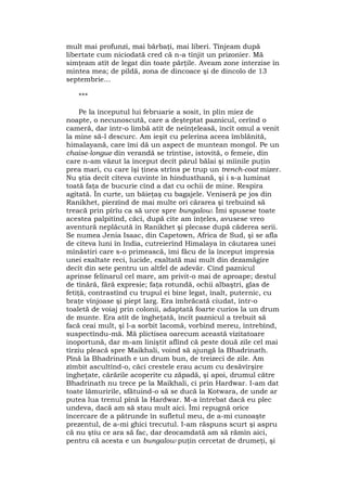 mult mai profunzi, mai bărbaţi, mai liberi. Tînjeam după
libertate cum niciodată cred că n-a tînjit un prizonier. Mă
simţeam atît de legat din toate părţile. Aveam zone interzise în
mintea mea; de pildă, zona de dincoace şi de dincolo de 13
septembrie...
***
Pe la începutul lui februarie a sosit, în plin miez de
noapte, o necunoscută, care a deşteptat paznicul, cerînd o
cameră, dar într-o limbă atît de neînţeleasă, încît omul a venit
la mine să-l descurc. Am ieşit cu pelerina aceea îmblănită,
himalayană, care îmi dă un aspect de muntean mongol. Pe un
chaise-longue din verandă se trîntise, istovită, o femeie, din
care n-am văzut la început decît părul bălai şi mîinile puţin
prea mari, cu care îşi ţinea strîns pe trup un trench-coat mizer.
Nu ştia decît cîteva cuvinte în hindusthană, şi i s-a luminat
toată faţa de bucurie cînd a dat cu ochii de mine. Respira
agitată. În curte, un băieţaş cu bagajele. Veniseră pe jos din
Ranikhet, pierzînd de mai multe ori cărarea şi trebuind să
treacă prin pîrîu ca să urce spre bungalow. Îmi spusese toate
acestea palpitînd, căci, după cîte am înţeles, avusese vreo
aventură neplăcută în Ranikhet şi plecase după căderea serii.
Se numea Jenia Isaac, din Capetown, Africa de Sud, şi se afla
de cîteva luni în India, cutreierînd Himalaya în căutarea unei
mînăstiri care s-o primească, îmi făcu de la început impresia
unei exaltate reci, lucide, exaltată mai mult din dezamăgire
decît din sete pentru un altfel de adevăr. Cînd paznicul
aprinse felinarul cel mare, am privit-o mai de aproape; destul
de tînără, fără expresie; faţa rotundă, ochii albaştri, glas de
fetiţă, contrastînd cu trupul ei bine legat, înalt, puternic, cu
braţe vînjoase şi piept larg. Era îmbrăcată ciudat, într-o
toaletă de voiaj prin colonii, adaptată foarte curios la un drum
de munte. Era atît de îngheţată, încît paznicul a trebuit să
facă ceai mult, şi l-a sorbit lacomă, vorbind mereu, întrebînd,
suspectîndu-mă. Mă plictisea oarecum această vizitatoare
inoportună, dar m-am liniştit aflînd că peste două zile cel mai
tîrziu pleacă spre Maikhali, voind să ajungă la Bhadrinath.
Pînă la Bhadrinath e un drum bun, de treizeci de zile. Am
zîmbit ascultînd-o, căci crestele erau acum cu desăvîrşire
îngheţate, cărările acoperite cu zăpadă, şi apoi, drumul către
Bhadrinath nu trece pe la Maikhali, ci prin Hardwar. I-am dat
toate lămuririle, sfătuind-o să se ducă la Kotwara, de unde ar
putea lua trenul pînă la Hardwar. M-a întrebat dacă eu plec
undeva, dacă am să stau mult aici. Îmi repugnă orice
încercare de a pătrunde în sufletul meu, de a-mi cunoaşte
prezentul, de a-mi ghici trecutul. I-am răspuns scurt şi aspru
că nu ştiu ce ara să fac, dar deocamdată am să rămîn aici,
pentru că acesta e un bungalow puţin cercetat de drumeţi, şi
 