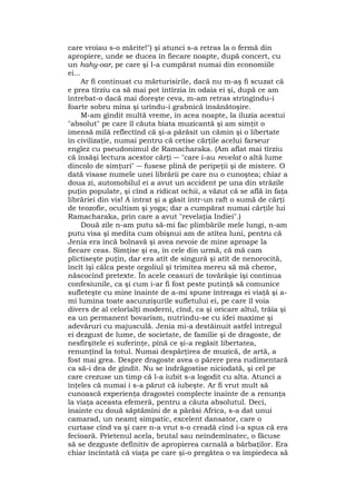 care vroiau s-o mărite!") şi atunci s-a retras la o fermă din
apropiere, unde se ducea în fiecare noapte, după concert, cu
un hahy-oar, pe care şi l-a cumpărat numai din economiile
ei...
Ar fi continuat cu mărturisirile, dacă nu m-aş fi scuzat că
e prea tîrziu ca să mai pot întîrzia în odaia ei şi, după ce am
întrebat-o dacă mai doreşte ceva, m-am retras strîngîndu-i
foarte sobru mîna şi urîndu-i grabnică însănătoşire.
M-am gîndit multă vreme, în acea noapte, la iluzia acestui
"absolut" pe care îl căuta biata muzicantă şi am simţit o
imensă milă reflectînd că şi-a părăsit un cămin şi o libertate
în civilizaţie, numai pentru că cetise cărţile acelui farseur
englez cu pseudonimul de Ramacharaka. (Am aflat mai tîrziu
că însăşi lectura acestor cărţi ― "care i-au revelat o altă lume
dincolo de simţuri" ― fusese plină de peripeţii şi de mistere. O
dată visase numele unei librării pe care nu o cunoştea; chiar a
doua zi, automobilul ei a avut un accident pe una din străzile
puţin populate, şi cînd a ridicat ochii, a văzut că se află în faţa
librăriei din vis! A intrat şi a găsit într-un raft o sumă de cărţi
de teozofie, ocultism şi yoga; dar a cumpărat numai cărţile lui
Ramacharaka, prin care a avut "revelaţia Indiei".)
Două zile n-am putu să-mi fac plimbările mele lungi, n-am
putu visa şi medita cum obişnui am de atîtea luni, pentru că
Jenia era încă bolnavă şi avea nevoie de mine aproape la
fiecare ceas. Simţise şi ea, în cele din urmă, că mă cam
plictiseşte puţin, dar era atît de singură şi atît de nenorocită,
încît îşi călca peste orgoliul şi trimitea mereu să mă cheme,
născocind pretexte. În acele ceasuri de tovărăşie îşi continua
confesiunile, ca şi cum i-ar fi fost peste putinţă să comunice
sufleteşte cu mine înainte de a-mi spune întreaga ei viaţă şi a-
mi lumina toate ascunzişurile sufletului ei, pe care îl voia
divers de al celorlalţi moderni, cînd, ca şi oricare altul, trăia şi
ea un permanent bovarism, nutrindu-se cu idei maxime şi
adevăruri cu majusculă. Jenia mi-a destăinuit astfel întregul
ei dezgust de lume, de societate, de familie şi de dragoste, de
nesfîrşitele ei suferinţe, pînă ce şi-a regăsit libertatea,
renunţînd la totul. Numai despărţirea de muzică, de artă, a
fost mai grea. Despre dragoste avea o părere prea rudimentară
ca să-i dea de gîndit. Nu se îndrăgostise niciodată, şi cel pe
care crezuse un timp că l-a iubit s-a logodit cu alta. Atunci a
înţeles că numai i s-a părut că iubeşte. Ar fi vrut mult să
cunoască experienţa dragostei complecte înainte de a renunţa
la viaţa aceasta efemeră, pentru a căuta absolutul. Deci,
înainte cu două săptămîni de a părăsi Africa, s-a dat unui
camarad, un neamţ simpatic, excelent dansator, care o
curtase cînd va şi care n-a vrut s-o creadă cînd i-a spus că era
fecioară. Prietenul acela, brutal sau neîndemînatec, o făcuse
să se dezguste definitiv de apropierea carnală a bărbaţilor. Era
chiar încîntată că viaţa pe care şi-o pregătea o va împiedeca să
 