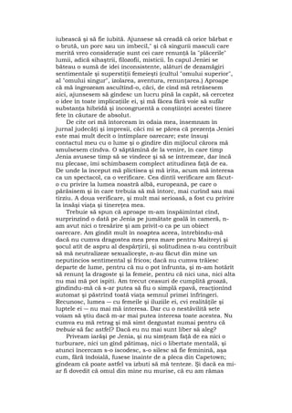 iubească şi să fie iubită. Ajunsese să creadă că orice bărbat e
o brută, un porc sau un imbecil," şi că singurii masculi care
merită vreo consideraţie sunt cei care renunţă la "plăcerile"
lumii, adică sihaştrii, filozofii, misticii. În capul Jeniei se
băteau o sumă de idei inconsistente, alături de dezamăgiri
sentimentale şi superstiţii femeieşti (cultul "omului superior",
al "omului singur", izolarea, aventura, renunţarea.) Aproape
că mă îngrozeam ascultînd-o, căci, de cînd mă retrăsesem
aici, ajunsesem să gîndesc un lucru pînă la capăt, să cercetez
o idee în toate implicaţiile ei, şi mă făcea fâră voie să sufăr
substanţa hibridă şi incongruentă a conştiinţei acestei tinere
fete în căutare de absolut.
De cite ori mă întorceam în odaia mea, însemnam în
jurnal judecăţi şi impresii, căci mi se părea că prezenţa Jeniei
este mai mult decît o întîmplare oarecare; este însuşi
contactul meu cu o lume şi o gîndire din mijlocul cărora mă
smulsesem cîndva. O săptămînă de la venire, în care timp
Jenia avusese timp să se vindece şi să se întremeze, dar încă
nu plecase, îmi schimbasem complect atitudinea faţă de ea.
De unde la început mă plictisea şi mă irita, acum mă interesa
ca un spectacol, ca o verificare. Cea dintîi verificare am făcut-
o cu privire la lumea noastră albă, europeană, pe care o
părăsisem şi în care trebuia să mă întorc, mai curînd sau mai
tîrziu. A doua verificare, şi mult mai serioasă, a fost cu privire
la însăşi viaţa şi tinereţea mea.
Trebuie să spun că aproape m-am înspăimîntat cînd,
surprinzînd o dată pe Jenia pe jumătate goală în cameră, n-
am avut nici o tresărire şi am privit-o ca pe un obiect
oarecare. Am gîndit mult în noaptea aceea, întrebîndu-mă
dacă nu cumva dragostea mea prea mare pentru Maitreyi şi
şocul atît de aspru al despărţirii, şi solitudinea n-au contribuit
să mă neutralizeze sexualiceşte, n-au făcut din mine un
neputincios sentimental şi fricos; dacă nu cumva trăiesc
departe de lume, pentru că nu o pot înfrunta, şi m-am hotărît
să renunţ la dragoste şi la femeie, pentru că nici una, nici alta
nu mai mă pot ispiti. Am trecut ceasuri de cumplită groază,
gîndindu-mă că s-ar putea să fiu o simplă epavă, reacţionînd
automat şi păstrînd toată viaţa semnul primei înfrîngeri.
Recunosc, lumea ― cu femeile şi iluziile ei, cvi realităţile şi
luptele ei ― nu mai mă interesa. Dar cu o nestăvilită sete
voiam să ştiu dacă m-ar mai putea interesa toate acestea. Nu
cumva eu mă retrag şi mă simt dezgustat numai pentru că
trebuie să fac astfel? Dacă eu nu mai sunt liber să aleg?
Priveam iarăşi pe Jenia, şi nu simţeam faţă de ea nici o
turburare, nici un gînd pătimaş, nici o libertate mentală, şi
atunci încercam s-o iscodesc, s-o silesc să fie feminină, aşa
cum, fără îndoială, fusese înainte de a pleca din Capetown;
gîndeam că poate astfel va izbuti să mă tenteze. Şi dacă ea mi-
ar fi dovedit că omul din mine nu murise, că eu am rămas
 