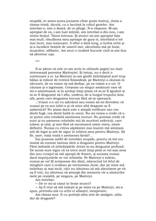 stupidă, în seara aceea jucasem chiar puţin teatru), Jenia a
rămas tristă, tăcută, cu o lacrimă la colţul genelor. Am
întrebat-o, într-o doară, de ce plînge. N-a răspuns. M-am
apropiat de ea, i-am luat mlinile, am întrebat-o din nou, i-am
strîns braţul. Tăcea întruna. Şi atunci mi-am apropiat faţa
mai mult, răsuflarea mea aproape de gura ei, întrebînd-o tot
mai încet, mai insinuant. A oftat o dată lung, a închis ochii şi
şi-a încolăcit braţele de umerii mei, sărutîndu-mă pe buze,
muşcător, sălbatec. Am avut o ciudată bucurie cînd m-am dus
să zăvoresc uşa.
***
S-ar părea că cele ce-am scris în ultimele pagini nu mair
interesează povestea Maitreyiei. Şi totuşi, nu e decît o
continuare a ei. La Maitreyi m-am gîndit îmbrăţişînd acel trup
bălan şi robust de evreică finlandeză; pe Maitreyi o căutam în
sărutare, de ea voiam să mă dezbar, pe ea voiam s-o uit. O
căutam şi o izgoneam. Cerşeam un singur amănunt care să
mi-o amintească; si în acelaşi timp ştiam că m-ar fi zguduit şi
m-ar fi dezgustat să-l aflu, undeva, de-a lungul trupului ăsta
alb, peste care dragostea trecuse fără să se oprească.
...Voiam s-o uit cu adevărat sau voiam să-mi dovedesc că
numai pe ea ara iubit-o şi că orice altă dragoste ar fi
zadarnică? Nu ştiam dacă este o simplă verificare sau cea
dintîi fugă. cea dintîi haltă în noroi. Nu-mi venea a crede că s-
ar putea uita vreodată asemenea lucruri. Nu puteam crede că
sunt şi eu asemena celorlalte mii de muritori nefericiţi, care
iubesc şi uită, şi mor fără să socotească nimic etern, nimic
definitiv. Numai cu cîteva săptămîni mai înainte mă simţeam
atit de legat şi atît de sigur în iubirea mea pentru Maitreyi. Să
fie, oare, viaţa toată o asemenea farsă?...
Îmi puneam astfel de întrebări stupide, pentru că îmi era
teamă să constat imensa tărie a dragostei pentru Maitreyi.
Fără îndoială că îmbrăţişările Jeniei m-au dezgustat profund.
De acum sunt sigur că va trece mult timp pînă ce voi mai avea
din nou curajul să mă apropii de femeie, şi aceasta numai
dacă împrejurările se vor schimba. Pe Maitreyi o iubesc,
numai pe ea! Şi scrîşneam din dinţi, născocind tot felul de
mîngîieri care o ucideau pe nevinovata Jenie, dar pe mine mă
întărîtau şi mai mult, căci nu izbuteau să mă abrutizeze pe cît
aş fi voit, nu izbuteau să şteargă din memoria vie a simţurilor
mele pe cealaltă, pe singura, pe Maitreyi.
Am întrebat:
― De ce mi-ai căzut în braţe atunci?
― Aş fi vrut să mă iubeşti şi pe mine ca pe Maitreyi, mi-a
spus, privindu-mă cu ochii ei albaştri, inexpresivi.
Am rămas mut. E cu putinţă atîta sete de amăgire, atîta
dor de dragoste?
 