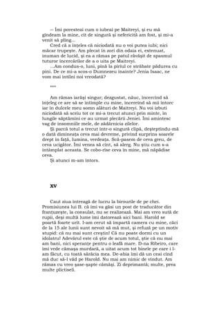 ― Îmi povesteai cum o iubeai pe Maitreyi, şi eu mă
gîndeam la mine, cît de singură şi nefericită am fost, şi mi-a
venit să plîng...
Cred că a înţeles că niciodată nu o voi putea iubi; nici
măcar trupeşte. Am plecat în zori din odaia ei, extenuat,
inuman de lucid, şi ea a rămas pe patul răvăşit de spasmul
tuturor încercărilor de a o uita pe Maitreyi.
...Am condus-o, luni, pînă la pîrîul ce străbate pădurea cu
pini. De ce mi-a scos-o Dumnezeu înainte? Jenia Isaac, ne
vom mai întîlni noi vreodată?
***
Am rămas iarăşi singur; dezgustat, năuc, încercînd să
înţeleg ce are să se întîmple cu mine, încereînd să mii întorc
iar în dulcele meu somn alături de Maitreyi. Nu voi izbuti
niciodată să scriu tot ce mi-a trecut atunci prin minte, în
lungile săptămîni ce au urmat plecării Jeniei. Îmi amintesc
vag de insomniile mele, de zădărnicia zilelor.
Şi parcă totul a trecut într-o singură clipă, deşteptîndu-mă
o dată dimineaţa ceva mai devreme, privind surprins soarele
drept în faţă, lumina, verdeaţa. Scă-pasem de ceva greu, de
ceva ucigător. Îmi venea să cînt, să alerg. Nu ştiu cum s-a
întâmplat aceasta. Se cobo-rîse ceva în mine, mă năpădise
ceva.
Şi atunci m-am întors.
XV
Caut ziua întreagă de lucru la birourile de pe chei.
Promisiunea lui B. că îmi va găsi un post de traducător din
franţuzeşte, la consulat, nu se realizează. Mai am vreo sută de
rupii, deşi multă lume îmi datorează aici bani. Harold se
poartă foarte urît. I-am cerut să împartă camera cu mine, căci
de la 15 ale lunii sunt nevoit să mă mut, şi refuză pe un motiv
stupid: că nu mai sunt creştin! Că nu poate dormi cu un
idolatru! Adevărul este că ştie de acum totul, ştie că nu mai
am bani, nici speranţe pentru o leafă mare. D-na Ribeiro, care
îmi vede cămaşa murdară, a uitat acum tot binele pe care i l-
am făcut, cu toată sărăcia mea. De-abia îmi dă un ceai cînd
mă duc să-l văd pe Harold. Nu mai am nimic de vîndut. Am
rămas cu vreo şase-şapte cămăşi. Zi deprimantă; multe, prea
multe plictiseli.
 