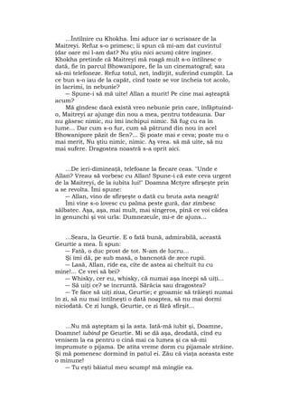 ...Întîlnire cu Khokha. Îmi aduce iar o scrisoare de la
Maitreyi. Refuz s-o primesc; îi spun că mi-am dat cuvîntul
(dar oare mi l-am dat? Nu ştiu nici acum) către inginer.
Khokha pretinde că Maitreyi mă roagă mult s-o întîlnesc o
dată, fie în parcul Bhowanipore, fie la un cinematograf; sau
să-mi telefoneze. Refuz totul, net, îndîrjit, suferind cumplit. La
ce bun s-o iau de la capăt, cînd toate se vor încheia tot acolo,
în lacrimi, în nebunie?
― Spune-i să mă uite! Allan a murit! Pe cine mai aşteaptă
acum?
Mă gîndesc dacă există vreo nebunie prin care, înfăptuind-
o, Maitreyi ar ajunge din nou a mea, pentru totdeauna. Dar
nu găsesc nimic, nu îmi închipui nimic. Să fug cu ea în
lume... Dar cum s-o fur, cum să pătrund din nou în acel
Bhowanipore păzit de Sen?... Şi poate mai e ceva; poate nu o
mai merit, Nu ştiu nimic, nimic. Aş vrea. să mă uite, să nu
mai sufere. Dragostea noastră s-a oprit aici.
...De ieri-dimineaţă, telefoane la fiecare ceas. "Unde e
Allan? Vreau să vorbesc cu Allan! Spune-i că este ceva urgent
de la Maitreyi, de la iubita lui!" Doamna Mctyre sfîrşeşte prin
a se revolta. Îmi spune:
― Allan, vino de sfîrşeşte o dată cu bruta asta neagră!
Îmi vine s-o lovesc cu palma peste gură, dar zîmbesc
sălbatec. Aşa, aşa, mai mult, mai sîngeros, pînă ce voi cădea
în genunchi şi voi urla: Dumnezeule, mi-e de ajuns...
...Seara, la Geurtie. E o fată bună, admirabilă, această
Geurtie a mea. Îi spun:
― Fată, o duc prost de tot. N-am de lucru...
Şi îmi dă, pe sub masă, o bancnotă de zece rupii.
― Lasă, Allan, rîde ea, cîte de astea ai cheltuit tu cu
mine!... Ce vrei să bei?
― Whisky, cer eu, whisky, că numai aşa începi să uiţi...
― Să uiţi ce? se încruntă. Sărăcia sau dragostea?
― Te face să uiţi ziua, Geurtie; e groaznic să trăieşti numai
în zi, să nu mai întîlneşti o dată noaptea, să nu mai dormi
niciodată. Ce zi lungă, Geurtie, ce zi fără sfîrşit...
...Nu mă aşteptam şi la asta. Iată-mă iubit şi, Doamne,
Doamne! iubind pe Geurtie. Mi se dă aşa, deodată, cînd eu
venisem la ea pentru o cină mai ca lumea şi ca să-mi
împrumute o pijama. De atîta vreme dorm cu pijamale străine.
Şi mă pomenesc dormind în patul ei. Zău că viaţa aceasta este
o minune!
― Tu eşti băiatul meu scump! mă mîngîie ea.
 