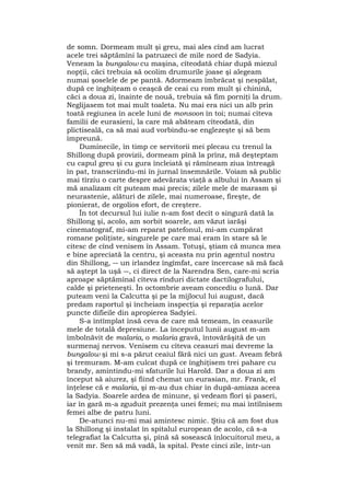 de somn. Dormeam mult şi greu, mai ales cînd am lucrat
acele trei săptămîni la patruzeci de mile nord de Sadyia.
Veneam la bungalow cu maşina, cîteodată chiar după miezul
nopţii, căci trebuia să ocolim drumurile joase şi alegeam
numai şoselele de pe pantă. Adormeam îmbrăcat şi nespălat,
după ce înghiţeam o ceaşcă de ceai cu rom mult şi chinină,
căci a doua zi, înainte de nouă, trebuia să fim porniţi la drum.
Neglijasem tot mai mult toaleta. Nu mai era nici un alb prin
toată regiunea în acele luni de monsoon în toi; numai cîteva
familii de eurasieni, la care mă abăteam cîteodată, din
plictiseală, ca să mai aud vorbindu-se englezeşte şi să bem
împreună.
Duminecile, în timp ce servitorii mei plecau cu trenul la
Shillong după provizii, dormeam pînă la prînz, mă deşteptam
cu capul greu şi cu gura încleiată şi rămîneam ziua întreagă
în pat, transcriindu-mi în jurnal însemnările. Voiam să public
mai tîrziu o carte despre adevărata viaţă a albului în Assam şi
mă analizam cît puteam mai precis; zilele mele de marasm şi
neurastenie, alături de zilele, mai numeroase, fireşte, de
pionierat, de orgolios efort, de creştere.
În tot decursul lui iulie n-am fost decît o singură dată la
Shillong şi, acolo, am sorbit soarele, am văzut iarăşi
cinematograf, mi-am reparat patefonul, mi-am cumpărat
romane poliţiste, singurele pe care mai eram în stare să le
citesc de cînd venisem în Assam. Totuşi, ştiam că munca mea
e bine apreciată la centru, şi aceasta nu prin agentul nostru
din Shillong, ― un irlandez îngîmfat, care încercase să mă facă
să aştept la uşă ―, ci direct de la Narendra Sen, care-mi scria
aproape săptămînal cîteva rînduri dictate dactilografului,
calde şi prieteneşti. În octombrie aveam concediu o lună. Dar
puteam veni la Calcutta şi pe la mijlocul lui august, dacă
predam raportul şi încheiam inspecţia şi reparaţia acelor
puncte difieile din apropierea Sadyiei.
S-a întîmplat însă ceva de care mă temeam, în ceasurile
mele de totală depresiune. La începutul lunii august m-am
îmbolnăvit de malaria, o malaria gravă, întovărăşită de un
surmenaj nervos. Venisem cu cîteva ceasuri mai devreme la
bungalow şi mi s-a părut ceaiul fără nici un gust. Aveam febră
şi tremuram. M-am culcat după ce înghiţisem trei pahare cu
brandy, amintindu-mi sfaturile lui Harold. Dar a doua zi am
început să aiurez, şi fiind chemat un eurasian, mr. Frank, el
înţelese că e malaria, şi m-au dus chiar în după-amiaza aceea
la Sadyia. Soarele ardea de minune, şi vedeam flori şi paseri,
iar în gară m-a zguduit prezenţa unei femei; nu mai întîlnisem
femei albe de patru luni.
De-atunci nu-mi mai amintesc nimic. Ştiu că am fost dus
la Shillong şi instalat în spitalul european de acolo, că s-a
telegrafiat la Calcutta şi, pînă să sosească înlocuitorul meu, a
venit mr. Sen să mă vadă, la spital. Peste cinci zile, într-un
 