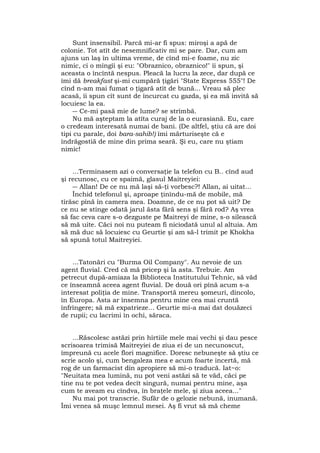 Sunt insensibil. Parcă mi-ar fi spus: miroşi a apă de
colonie. Tot atît de nesemnificativ mi se pare. Dar, cum am
ajuns un laş în ultima vreme, de cînd mi-e foame, nu zic
nimic, ci o mîngîi şi eu: "Obraznico, obraznico!" îi spun, şi
aceasta o încîntă nespus. Pleacă la lucru la zece, dar după ce
îmi dă breakfast şi-mi cumpără ţigări "State Express 555"! De
cînd n-am mai fumat o ţigară atît de bună... Vreau să plec
acasă, îi spun cît sunt de încurcat cu gazda, şi ea mă invită să
locuiesc la ea.
― Ce-mi pasă mie de lume? se strîmbă.
Nu mă aşteptam la atîta curaj de la o eurasiană. Eu, care
o credeam interesată numai de bani. (De altfel, ştiu că are doi
tipi cu parale, doi bara-sahib!) îmi mărturiseşte că e
îndrăgostiă de mine din prima seară. Şi eu, care nu ştiam
nimic!
...Terminasem azi o conversaţie la telefon cu B.. cînd aud
şi recunosc, cu ce spaimă, glasul Maitreyiei:
― Allan! De ce nu mă laşi să-ţi vorbesc?! Allan, ai uitat...
Închid telefonul şi, aproape ţinîndu-mă de mobile, mă
tîrăsc pînă în camera mea. Doamne, de ce nu pot să uit? De
ce nu se stinge odată jarul ăsta fără sens şi fără rod? Aş vrea
să fac ceva care s-o dezguste pe Maitreyi de mine, s-o silească
să mă uite. Căci noi nu puteam fi niciodată unul al altuia. Am
să mă duc să locuiesc cu Geurtie şi am să-l trimit pe Khokha
să spună totul Maitreyiei.
...Tatonări cu "Burma Oil Company". Au nevoie de un
agent fluvial. Cred că mă pricep şi la asta. Trebuie. Am
petrecut după-amiaza la Biblioteca Institutului Tehnic, să văd
ce înseamnă aceea agent fluvial. De două ori pînă acum s-a
interesat poliţia de mine. Transportă mereu şomeuri, dincolo,
în Europa. Asta ar însemna pentru mine cea mai cruntă
înfrîngere; să mă expatrieze... Geurtie mi-a mai dat douăzeci
de rupii; cu lacrimi în ochi, săraca.
...Răscolesc astăzi prin hîrtiile mele mai vechi şi dau pesce
scrisoarea trimisă Maitreyiei de ziua ei de un necunoscut,
împreună cu acele flori magnifice. Doresc nebuneşte să ştiu ce
scrie acolo şi, cum bengaleza mea e acum foarte incertă, mă
rog de un farmacist din apropiere să mi-o traducă. Iat~o:
"Neuitata mea lumină, nu pot veni astăzi să te văd, căci pe
tine nu te pot vedea decît singură, numai pentru mine, aşa
cum te aveam eu cîndva, în braţele mele, şi ziua aceea..."
Nu mai pot transcrie. Sufăr de o gelozie nebună, inumană.
Îmi venea să muşc lemnul mesei. Aş fi vrut să mă cheme
 