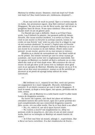Maitreyi la telefon atunci. Doamne, cînd mă înşel eu? Unde
mă înşel eu? Sau toată lumea are, totdeauna, dreptate?...
...N-am mai scris de mult în jurnal. Sper s-o termin repede
cu India. Am promisiuni sigure, deşi fără contract anticipat, la
Singapore. Nu ştiu încă ce am de făcut acolo, dar văd că mi se
pregătesc bani de drum. N-am spus nimănui. Prea m-am
lăudat mult că am să găsesc post.
Cu Harold am rupt-o definitiv. Dacă n-ar fi fost Clara
acolo, l-aş fi doborît la pămînt. Am grozavă poftă de bătaie.
Geurtie, din cauza acestui incident, s-a certat cu Clara. De
cînd m-am mutat cu Geurtie în aceeaşi cameră, lumea ne
crede cei mai fericiţi "soţi" (căci nu ştiu cine le-a băgat în cap
că noi suntem căsătoriţi "în secret"). Faptul este că Geurtie
ştie adevărul: că sunt îndrăgostit nebun de Maitreyi şi că m-
am mutat la ea numai ca să mă răzbun. (Toate astea sunt
poveşti: m-am mutat, pentru că nu mai aveam ce mînca.)
Khokha m-a căutat de nenumărate ori. Am lăsat vorbă să
nu fie primit. Îmi trimite scrisorî pe care le citesc numai pe
jumătate, căci sunt scrise într-o englezească mizerabilă. Îmi
tot spune că Maitreyi s-a hotărît să facă o nebunie ca s-o dea
afară din casă şi să vină după mine. Mă cutremur de cîte ori
încerc să mă gîn-desc şi de aceea evit cu îndîrjire orice gînd
care m-ar apropia de Maitreyi. Khokha îmi spune că ea ar fi în
stare să se dea unui necunoscut, numai ca să fie azvîrlită pe
drumuri şi să poată să ajungă iarăşi alături de mine.
Literatură.
***
...Mă întîlnesc cu J., nepotul d-nei Sen, venit aici pentru
un angajament la o mare tipografie. Bucurie, îmbrăţişări,
amintiri. E cel dintîi cunoscut pe care îl văd în Singapore. Îl
invit la masă, şi după a treia ţigare, îmi spune, privindu-mă în
ochi, serios:
― Allan, ştii că Maitreyi te-a iubit foarte mult? A aflat toată
lumea de dragostea aceasta...
Eu încerc să-l opresc, căci dacă îmi place să întîlnesc
cîteodată oameni din acele locuri, apoi mi-e peste putinţă să-i
aud compătimindu-mă sau comentînd dragostea noastră.
Ştiu, acum, că s-au aflat multe. Dar la ce bun dacă s-au aflat?
― Nu, nu, stărui el, am să-ţi spun lucruri triste.
― Nu cumva a murit? mă înspăimîntai eu. (Deşi nu
puteam crede în moartea ei, căci ştiu că am să simt ceasul
acela, dacă se va întîmpla ca Maitreyi să moară înainte de
mine.)
― Ar fi fost mai bine să moară, adaogă J., superstiţios. Dar
a făcut un lucru netrebnic. S-a dat vînzătorului de fructe...
 