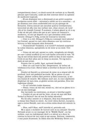 compartiment clasa I, cu două surori de caritate şi cu Harold,
plecam spre Calcutta, unde am fost internat direct în spitalul
de medicină tropicală.
...M-am deşteptat într-o dimineaţă şi am privit surprins
încăperea aceea aibă ― mirosind a zahăr ars şi a amoniac ― şi
pe doamna care citea confortabil într-un jeţ aproape de
fereastră. Cîteva minute am ascultat şuierul ventilatorului,
încercînd să aflu cine îmi vorbise mie, chiar atunci, de Lord
Jim al lui Joseph Conrad. Îl auzisem, îi ştiam glasul şi cît n-aş
fi dat să mă pot ridica din pat şi să-i spun că romanul e
mediocru, că nici pe departe nu-l pot asemăna cărţii mele
favorite Almayer's Folly, scrisă de Conrad în tinereţe.
― Cine n-a citit Almayer's Folly nu cunoaşte încă talentul
lui Conrad, spusei eu tare către doamna care îşi continua
lectura cu faţa întoarsă către fereastră.
― Dumnezeule! Vasăzică, n-ai surzit?! exclamă surprinsă
la culme doamna, apropiindu-se de mine şi su-nînd. Vrei
ceva?
― Vreau să mă rad, spusei eu calm, mîngîindu-mi obrajii,
pe care-i simţii scofîlciţi şi reci sub barba crescută în voie. Vă
rog să mă iertaţi dacă mă prezint astfel în faţa d-niei voastre.
Cred că am fost adus aici în timp ca aiuram. Vă rog încă o
dată să mă iertaţi.
Femeia rîse cu poftă. Apoi, serioasă deodată:
― Bine că v-aţi venit în fire. Desperasem. Ar trebui să
telefonez d-lui Carr. Bietul băiat a întrebat în fiecare zi de d-
stră....
Gîndul că Harold s-a interesat de mine m-a mişcat atît de
profund, încît mă podidiră lacrimile. Mi se părea că sunt
singur, părăsit undeva fără prieteni şi fără cunoscuţi, şi mi-
era teamă de moarte. Mă vedeam mort aici, la cinci săptămîni
depărtare de ţara mea, şi gîndul acesta mă paraliza, frica îmi
îngheţase obrajii.
― Ce ai? întrebă ciudat doamna.
― Nimic; vreau să mă rad, minţii eu, căci mi se părea că n-
are să mă înţeleagă.
Dar lacrimile nu conteneau, şi atunci o întrebai şoptit:
― Credeţi că am să mă fac bine, că am să mai văd New
Yorkul şi Parisul? Am să mai fiu iarăşi zdravăn?
Nu-mi aduc aminte ce a răspuns, deşi ziua deşteptării mi-
a rămas bine fixată în minte. Au venit cîţiva doctori, europeni,
apoi a intrat Harold, care mi-a strîns mîna două-trei minute în
şir.
― Bine, mă?! Bine, mă?! întrebă el, privindu-mă.
Mi-a spus o mulţime de lucruri care m-au amuzat: Geurtie
flirtează acum cu un manager de la "Middle Bank", un tip
subţire, care nu îndrăzneşte decît s-o sărute şi o duce la
cinema în locuri de trei rupii şi opt annas. Norinne, căsătorită,
e mai puţin frumoasă. În odaia mea din Wellesley Street s-a
 