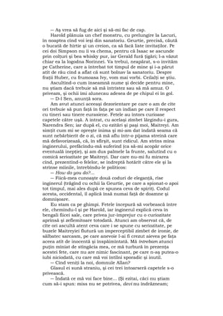 ― Aş vrea să fug de aici şi să-mi fac de cap.
Harold plănuia un chef monstru, cu prelungire la Lacuri,
în noaptea cînd voi ieşi din sanatoriu. Geurtie, precisă, căută
o bucată de hîrtie şi un creion, ca să facă liste invitaţilor. Pe
cei doi Simpson nu îi va chema, pentru că Isaac se ascunde
prin colţuri şi bea whisky pur, iar Gerald fură ţigări; l-a văzut
chiar ea la logodna Norinnei. Va trebui, neapărat, s-o invităm
pe Catherine, care a întrebat tot timpul de mine şi i-a părut
atît de rău cînd a aflat că sunt bolnav la sanatoriu. Despre
fraţii Huber, cu frumoasa Ivy, vom mai vorbi. Ceilalţi se ştiu.
Ascultînd-o cum înseamnă nume şi decide pentru mine,
nu ştiam dacă trebuie să mă întristez sau să mă amuz. O
priveam, şi ochii îmi alunecau adesea de pe chipul ei în gol.
― D-l Sen, anunţă sora.
Am avut atunci aceeaşi dezorientare pe care o am de cîte
ori trebuie să pun faţă în faţa pe un indian pe care îl respect
cu tineri sau tinere eurasiene. Fetele au întors curioase
capetele către uşă. A intrat, cu acelaşi zîmbet lărgindu-i gura,
Narendra Sen; iar după el, cu ezitări şi paşi moi, Maitreyi. Am
simţit cum mi se opreşte inima şi mi-am dat îndată seama că
sunt nebărbierit de o zi, că mă aflu într-o pijama streină care
mă defavorizează, că, în sfîrşit, sunt ridicul. Am strîns mîna
inginerului, prefăcîndu-mă suferind (ca să-mi acopăr orice
eventuală inepţie), şi am dus palmele la frunte, salutînd cu o
comică seriozitate pe Maitreyi. Dar care nu-mi fu mirarea
cînd, prezentînd-o felelor, se îndreptă hotărît către ele şi la
strînse mîinile, întrebîndu-le politicos:
― How do you do?...
― Fiică-mea cunoaşte două coduri de eleganţă, rîse
inginerul (trăgînd cu ochii la Geurtie, pe care a spionat-o apoi
tot timpul, mai ales după ce spunea ceva de spirit). Codul
acesta, occidental, îl aplică însă numai faţă de doamne şi
domnişoare.
Eu stam ca pe ghimpi. Fetele începură să vorbească între
ele, chemîndu-l şi pe Harold, iar inginerul explică ceva în
bengali fiicei sale, care privea jur-împrejur cu o curiozitate
aprinsă şi zeflemitoare totodată. Atunci am observat că, de
cîte ori ascultă atent ceva care i se spune cu seriozitate, pe
buzele Maitreyiei flutură un imperceptibil zîmbet de ironie, de
sălbatec sarcasm, pe care anevoie l-ai fi crezut aievea pe faţa
aceea atît de inocentă şi înspăimîntată. Mă întrebam atunci
puţin mîniat de stîngăcia mea, ce mă turbură în prezenţa
acestei fete, care nu are nimic fascinant, pe care n-aş putea-o
iubi niciodată, cu care mă voi întîlni sporadic şi inutil.
― Cînd veniţi la noi, domnule Allan?
Glasul ei sună straniu, şi cei trei întoarseră capetele s-o
privească.
― Îndată ce mă voi face bine... (Şi ezitai, căci nu ştiam
cum să-i spun: miss nu se potrivea, devi nu îndrăzneam;
 