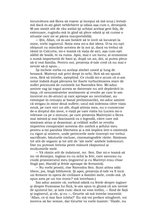 încurcătura mă făcea să roşesc şi începui să mă scuz.) Iertaţi-
mă dacă m-aţi găsit nebărbierit şi odaia aşa cum e, deranjată.
M-am simţit atît de rău astăzi (şi schiţai acelaşi gest falş, de
extenuare, rugîndu-mă în gînd să plece odată şi să curme o
situaţie care mi se părea insuportabilă).
― Ştii, Allan, că m-am hotărît să te invit să locuieşti la
mine, vorbi inginerul. Soţia mea mi-a dat ideea. D-ta nu eşti
obişnuit cu mîncările acestea de la noi şi, dacă va trebui să
rămîi în Calcutta, mi-e teamă că viaţa de aici, aşa cum eşti
slăbit de boală, te va ruina. Apoi, mai e un lucru; ai economisi
o sumă importantă de bani şi, după un an, doi, ai putea pleca
să-ţi vezi familia. Pentru noi, prezenţa d-tale cred că nu mai e
nevoie să-ţi spun...
Îşi încheie vorba cu acelaşi zîmbet umed şi lung de
broască. Maitreyi mă privi drept în ochi, fără să-mi spună
ceva, fără să întrebe, aşteptînd. Ce ciudă mi-e acum că n-am
notat îndată după plecarea lor foarte turburătoarea stare de
suflet pricinuită de cuvintele lui Narendra Sen. Mi-aduc
aminte vag (şi vagul acesta se datoreşte nu atît depărtării în
timp, cît nenumăratelor sentimente şi revolte pe care le-am
încercat eu de-atunci şi care aproape au neutralizat, au
estompat în cenuşiu şi banal preliminariile), mi-aduc aminte
că strigau în mine două suflete; unul mă îndemna către viaţa
nouă, pe care nici un alb, după ştiinţa mea, nu o cunoscuse
de-a dreptul din izvor, o viaţă pe care vizita lui Lucien mi-o
relevase ca pe o minune, pe care prezenţa Maitreyiei o făcea
mai tainică şi mai fascinantă ca o legendă, către care mă
simţeam atras şi dezarmat; şi celălalt suflet se revolta
împotriva conspiraţiei acesteia din umbră a şefului meu
pentru a-mi paraliza libertatea şi a mă implica într-o existenţă
cu rigori şi mistere, unde petrecerile mele tinereşti vor trebui
sacrificate, băuturile excluse, cinematografele rărite. Simţeam
tot atît de organic şi tot atît de "ale mele" ambele îndemnuri.
Dar nu puteam întîrzia peste măsură răspunsul şi
mulţumirile mele.
― Vă rămîn atît de îndatorat, mr. Sen. Dar mi-e teamă să
nu vă deranjez, îngînai eu cu ochii la fete, care savurau cu
ciudă prizonieratul meu (inginerul şi cu Maitreyi erau chiar
Iîngă pat, Harold şi fetele aproape de fereastră).
― Nu vorbi prostii, rîse Narendra Sen. Sunt atîtea odăi
iibere, jos, lîngă bibliotecă. Şi apoi, prezenţa d-tale va fi încă
un ferment în opera de civilizare a familiei mele, crede-mă. (A
spus asta pe un ton ironic? mă întrebam.)
Îmi aduc aminte că, vorbind odată cu fetele despre inginer
şi despre frumoasa lui fiică, le-am spus în glumă că am nevoie
de ajutorul lor, şi iată cum: dacă ne vom întîlni, ― fiind de faţă
şi inginerul, şi ele, şi eu ―, Geurtie să mă întrebe inocentă:
"Allan, ce-ţi mai face iubita?" Eu mă voi preface stingherit, voi
încerca să fac semne, dar Geurtie va vorbi înainte: "Haide, nu
 