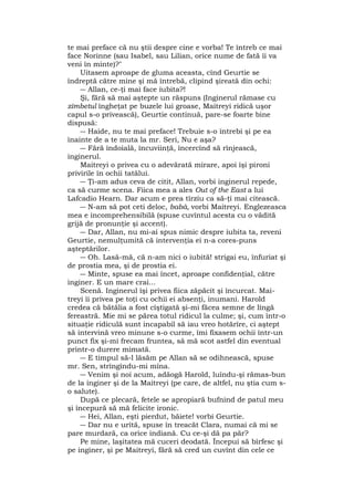 te mai preface că nu ştii despre cine e vorba! Te întreb ce mai
face Norinne (sau Isabel, sau Lilian, orice nume de fată îi va
veni în minte)?"
Uitasem aproape de gluma aceasta, cînd Geurtie se
îndreptă către mine şi mă întrebă, clipind şireată din ochi:
― Allan, ce-ţi mai face iubita?!
Şi, fără să mai aştepte un răspuns (Inginerul rămase cu
zîmbetul îngheţat pe buzele lui groase, Maitreyi ridică uşor
capul s-o privească), Geurtie continuă, pare-se foarte bine
dispusă:
― Haide, nu te mai preface! Trebuie s-o întrebi şi pe ea
înainte de a te muta la mr. Seri, Nu e aşa?
― Fără îndoială, încuviinţă, încercînd să rînjească,
inginerul.
Maitreyi o privea cu o adevărată mirare, apoi îşi pironi
privirile în ochii tatălui.
― Ţi-am adus ceva de citit, Allan, vorbi inginerul repede,
ca să curme scena. Fiica mea a ales Out of the East a lui
Lafcadio Hearn. Dar acum e prea tîrziu ca să-ţi mai citească.
― N-am să pot ceti deloc, babà, vorbi Maitreyi. Englezeasca
mea e incomprehensibilă (spuse cuvîntul acesta cu o vădită
grijă de pronunţie şi accent).
― Dar, Allan, nu mi-ai spus nimic despre iubita ta, reveni
Geurtie, nemulţumită că intervenţia ei n-a cores-puns
aşteptărilor.
― Oh. Lasă-mă, că n-am nici o iubită! strigai eu, înfuriat şi
de prostia mea, şi de prostia ei.
― Minte, spuse ea mai încet, aproape confidenţial, către
inginer. E un mare crai...
Scenă. Inginerul îşi privea fiica zăpăcit şi încurcat. Mai-
treyi îi privea pe toţi cu ochii ei absenţi, inumani. Harold
credea că bătălia a fost cîştigată şi-mi făcea semne de lîngă
fereastră. Mie mi se părea totul ridicul la culme; şi, cum într-o
situaţie ridiculă sunt incapabil să iau vreo hotărîre, ci aştept
să intervină vreo minune s-o curme, îmi fixasem ochii într-un
punct fix şi-mi frecam fruntea, să mă scot astfel din eventual
printr-o durere mimată.
― E timpul să-l lăsăm pe Allan să se odihnească, spuse
mr. Sen, strîngîndu-mi mîna.
― Venim şi noi acum, adăogă Harold, luîndu-şi rămas-bun
de la inginer şi de la Maitreyi (pe care, de altfel, nu ştia cum s-
o salute).
După ce plecară, fetele se apropiară bufnind de patul meu
şi începură să mă felicite ironic.
― Hei, Allan, eşti pierdut, băiete! vorbi Geurtie.
― Dar nu e urîtă, spuse în treacăt Clara, numai că mi se
pare murdară, ca orice indiană. Cu ce-şi dă pa păr?
Pe mine, laşitatea mă cuceri deodată. Începui să bîrfesc şi
pe inginer, şi pe Maitreyi, fără să cred un cuvînt din cele ce
 