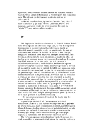 spuneam, dar ascultînd amuzat cele ce-mi vorbeau fetele şi
Harold. Orice urmă de fascinaţie şi respect pieri din conştiinţa
mea. Mai ales că nu înţelegeam nimic din cele ce se
petrecuseră.
― Hai să revedem lista, îşi aminti Geurtie. Cred că ar fi
bine să invităm şi pe fraţii Huber. Cel mare, David, are
maşină... Apropos, ce zici de prezenţa mea de spirit cu
"iubita"? Te-am salvat, Allan, să ştii...
IV
Mă deşteptam în fiecare dimineaţă cu o nouă mirare. Patul
meu de campanie se afla chiar lîngă uşă, şi cele dintîi priviri
descopereau o încăpere ciudată, cu fereastra înaltă şi
zăbrelită, pereţii vopsiţi în verde, un vast fotoliu de paie şi
două taburete, alături de o masă de lucru, cîteva litotipii
bengalice, bătute în ţinte de partea dreaptă a bibliotecii. Îmi
trebuiau cîteva minute ca să-mi amintesc unde mă aflu, să
înţeleg acele zgomote surde care veneau de afară, pe fereastra
deschisă, sau de pe coridor, prin uşa lată, pe care o
închideam noaptea cu o bară de lemn. Dedeam la o parte
învelitoarea spumoasă care atîrna deasupra patului şi plecam
să mă spăl în curte, într-o cabină de tablă care acoperea cada
de ciment, în care servitorii turnau de cu seară cîteva duzini
de găleţi cu apă. Era un ceremonial nou şi reconfortant duşul
acesta improvizat în mijlocul curţii. Scoteam apa cu o cană şi
o zvîrleam pe trup, tremurînd tot, căci era iarnă şi curtea
pietruită. Dar eram mîndru de curajul acesta al meu; ceilalţi
aduceau cu ei şi cîte o găleată cu apă caldă şi, cînd au aflat că
îmi iau întotdeauna duşul rece, nu şi-au putut ascunde
mirarea şi admiraţia. Gîteva zile, toată casa n-a vorbit decît
despre baia mea de dimineaţă, fără apă caldă. Aşteptam să-mi
spună ceva şi Maitreyi, pe care o întîl-neam devreme de tot, la
ceai, într-o sari albă, simplă, şi cu picioarele goale. Şi într-o zi
mi-a spus (primele ei cuvinte neoficiale):
― În ţara dumneavoastră trebuie să fie foarte frig. De
aceea sunteţi albi...
A pronunţat cuvîntul "alb" cu oarecare invidie şi
melancolie, uitîndu-şi fără voie cîteva clipe mai mult privirea
pe braţul meu, aşa cum se rezemase de masă, jumătate goi în
bluza de lucru. Am fost şi surprins, şi încîntat ghicind invidia
aceasta, dar zadarnic încercam să continuu conversaţia.
Maitreyi şi-a sfîrşit ceaiul ascultîndu-ne, pe mine şi pe
inginer, şi aprobîndu-mă de cîte ori o întrebam direct.
Nu vorbeam aproape niciodată împreună. O zăream tre-
cînd pe coridor, o auzeam cîntînd, ştiam de ea că îşi petrece o
 