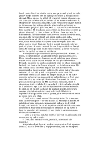 bună parte din zi închisă în odaie sau pe terasă şi mă înciuda
grozav fiinţa aceasta atît de aproape de mine şi totuşi atît de
streină. Mi se părea, de altfel, că eram tot timpul observat, nu
din cine ştie ce bănuială, ci pentru că se temeau toţi să nu fiu
stingherit în noua mea locuinţă. Cînd rămîneam singur, rîzînd
de tot ceea ce îmi apărea straniu şi neînţeles, primeam la
fiecare ceas prăjituri şi fructe, ceai cu lapte sau nuci de cocos
bine curăţite. Mi le aducea un servitor, cu bustul descoperit şi
păros, singurul cu care puteam schimba cîteva cuvinte în
hindusthani. Îl observasem cum priveşte lacom lucrurile mele,
aşa cum sta turceşte lîngă uşă şi mă sorbea din ochi,
neîndurîndu-se să plece, întrebîndu-mă dacă patul e destul de
bun, dacă învelitoarea mă apără bine de ţînţari. dacă îmi
place laptele crud, dacă am fraţi şi surori, dacă mi-e dor de
ţară, şi ştiam că într-o cameră de sus îl aşteaptă d-na Sen şi
celelalte femei (pe care nu le cunoscusem), şi lor le va repeta
cuvînt cu cuvînt tot ceea ce vorbisem.
Maitreyi mi se părea mîndră şi dispreţuitoare. Adesea, la
masă, îi surprindeam un zîmbet distant şi puţin răutăcios.
Pleca întotdeauna mai devreme, ca să mănînce pan, şi cum
trecea într-o odaie vecină începea să rîdă şi să vorbească
Bengali. Cu mine nu vorbea niciodată cînd ne aflam mai mulţi
laolaltă; iar dacă o întîlneam singură, nu îndrăzneam eu. Mi-
era teamă să nu calc vreo regulă din acel necunoscut
ceremonial al bunei-purtări indiene. De aceea mă prefăceam
adeseori că n-o văd şi mă retrăgeam în odaia mea. Mă
întrebam cîteodată ce crede ea despre mine, ce fel de suflet
ascunde sub expresia aceea atit de schimbătoare a feţei (căci
erau zile cînd se urîţea şi zile cînd era frumoasă de nu mă
puteam sătura privind-o). Mă întrebam, mai ales, dacă e
stupidă ca toate celelalte fete sau dacă e, într-adevăr, simplă
ca o primitivă, aşa cum îmi închipuiam eu că sunt indienele.
Şi apoi, ca să nu mă las furat de gînduri inutile, scuturam
cenuşa pipei şi mă reîntorceam în lectură. Biblioteca
inginerului ocupa două odăi la parter, şi în fiecare zi aduceam
pe masa mea alte cărţi.
O dată ― trecuseră numai cîteva săptămîni de îa venirea
mea în Bhowanipore ― m-am întîlnit cu Maitreyi în randă. O
salutai aproape automat, împreunînd palmele în dreptul
frunţii, căci nu ştiu de ce mi se părea stupid să ridic cascheta
colonială în faţa unei indiene (poate credeam că aş putea-o
jicni cu un salut strein rasei ei; sau poate o salutam aşa ca
să-i capăt încrederea).
― Cine v-a învăţat salutul nostru? întrebă ea, zîmbindu-mi
neaşteptat de prieteneşte.
― D-ta. (Îmi amintii scena, penibilă, a întîlnirii din
maşină.)
Mă privi o clipă, figura i se descompuse de o frică aproape
carnală, buza îi tremură şi fugi pe coridor, fără să-mi spună
 