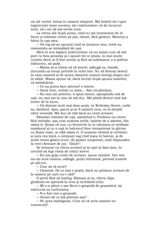 un alt cuvînt. Intrai în cameră stînjenit. Mă hotărîi să-i spui
inginerului toate acestea, să-i mărturisesc cit de încurcat
sunt, să-i cer să mă înveţe ceva.
La cîteva zile după aceea, cînd eu mă întorsesem de în
birou şi stăteam trîntit pe pat, obosit, fără gînduri, Maitreyi a
bătut la uşa mea.
― Vă rog să-mi spuneţi cînd se întoarce tata, vorbi ea,
rezemîndu-se intimidată de uşă.
Sării în sus zăpăcit (mărturisesc că nu ştiam cum să mă
port cu fata aceasta) şi-i spusei tot ce ştiam, în mai multe
cuvinte decît ar fi fost nevoie şi fără să îndrăznesc s-o poftesc
înlăuntru, să şadă.
― Mama m-a trimis să vă întreb, adăugă ea, timidă,
ţîntuindu-şi totuşi privirile în ochii mei. Nu vă distraţi destul
în casa noastră şi de aceea rămîneţi ceasuri întregi singur aici
în odaie. Mama spune că, dacă lucraţi după spusul soarelui,
vă îmbolnăviţi.
― Ce-aş putea face altceva? o întreb.
― Dacă vreţi, vorbiţi cu mine... Sau vă plimbaţi.
― Nu mai am prieteni, îi spun sincer, apropiindu-mă de
uşă, nu mai am la cine să mă duc. Mă plimb destul cînd mă
întorc de la lucru.
― Vă distraţi mult mai bine acolo, în Wellesley Street, vorbi
ea, zîmbind. Apoi, parcă şi-ar fi amintit ceva, se în-dreptă
către verandă. Mă duc să văd dacă au venit scrisori.
Rămăsei rezemat de uşă, aşteptînd-o. Fredona un cîntec
fără melodie, aşa cum auzeam serile, înainte de a adormi, din
odaia ei. Ştiam că sus, cu ferestrele în în ulicioara ce străbate
maidanul şi cu o uşă în balconul bine înveşmîntat în glicine
cu floare roşie, se află odaia ei. O auzeam cîntînd şi certîndu-
şi sora cea mică, o simţeam vag cînd ieşea în balcon, şi de
acolo venea glasul scurt, de pasăre surprinsă, cînd răspundea
la vreo chemare de jos: "Giacè!".
Se întoarse cu cîteva scrisori şi se opri în faţa mea, în-
cercînd să lege cheia de colţul sari-ei.
― Eu am grija cutiei de scrisori, spuse mîndră. Dar mie
nu-mi scrie nimeni, adăogă, puţin întristată, privind numele
pe plicuri.
― Cine să vă scrie?
― Oamenii. De ce mai e poştă, dacă nu primesc scrisori de
la oameni pe care nu-i văd?
O privii fără să înţeleg. Rămase şi ea, cîteva clipe,
gîndindu-se speriată la ceva şi închizînd ochii.
― Mi s-a părut c-am făcut o greşeală de gramatică, îşi
mărturisi ea turburarea.
― N-a fost nici o greşeală.
― Atunci de ce mă priveaţi aşa?
― NU prea înţelegeam. Cum să vă scris oameni ne-
cunoscuţi?
 