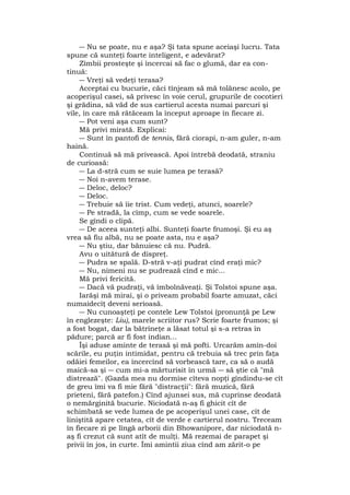 ― Nu se poate, nu e aşa? Şi tata spune aceiaşi lucru. Tata
spune că sunteţi foarte inteligent, e adevărat?
Zîmbii prosteşte şi încercai să fac o glumă, dar ea con-
tinuă:
― Vreţi să vedeţi terasa?
Acceptai cu bucurie, căci tînjeam să mă tolănesc acolo, pe
acoperişul casei, să privesc în voie cerul, grupurile de cocotieri
şi grădina, să văd de sus cartierul acesta numai parcuri şi
vile, în care mă rătăceam la început aproape în fiecare zi.
― Pot veni aşa cum sunt?
Mă privi mirată. Explicai:
― Sunt în pantofi de tennis, fără ciorapi, n-am guler, n-am
haină.
Continuă să mă privească. Apoi întrebă deodată, straniu
de curioasă:
― La d-stră cum se suie lumea pe terasă?
― Noi n-avem terase.
― Deloc, deloc?
― Deloc.
― Trebuie să îie trist. Cum vedeţi, atunci, soarele?
― Pe stradă, la cîmp, cum se vede soarele.
Se gîndi o clipă.
― De aceea sunteţi albi. Sunteţi foarte frumoşi. Şi eu aş
vrea să fiu albă, nu se poate asta, nu e aşa?
― Nu ştiu, dar bănuiesc că nu. Pudră.
Avu o uitătură de dispreţ.
― Pudra se spală. D-stră v-aţi pudrat cînd eraţi mic?
― Nu, nimeni nu se pudrează cînd e mic...
Mă privi fericită.
― Dacă vă pudraţi, vă îmbolnăveaţi. Şi Tolstoi spune aşa.
Iarăşi mă mirai, şi o priveam probabil foarte amuzat, căci
numaidecîţ deveni serioasă.
― Nu cunoaşteţi pe contele Lew Tolstoi (pronunţă pe Lew
în englezeşte: Liu), marele scriitor rus? Scrie foarte frumos; şi
a fost bogat, dar la bătrîneţe a lăsat totul şi s-a retras în
pădure; parcă ar fi fost indian...
Îşi aduse aminte de terasă şi mă pofti. Urcarăm amîn-doi
scările, eu puţin intimidat, pentru că trebuia să trec prin faţa
odăiei femeilor, ea încercînd să vorbească tare, ca să o audă
maică-sa şi ― cum mi-a mărturisit în urmă ― să ştie că "mă
distrează". (Gazda mea nu dormise cîteva nopţi gîndindu-se cît
de greu îmi va fi mie fără "distracţii": fără muzică, fără
prieteni, fără patefon.) Cînd ajunsei sus, mă cuprinse deodată
o nemărginită bucurie. Niciodată n-aş fi ghicit cît de
schimbată se vede lumea de pe acoperişul unei case, cît de
liniştită apare cetatea, cît de verde e cartierul nostru. Treceam
în fiecare zi pe lîngă arborii din Bhowanipore, dar niciodată n-
aş fi crezut că sunt atît de mulţi. Mă rezemai de parapet şi
privii în jos, in curte. Îmi amintii ziua cînd am zărit-o pe
 