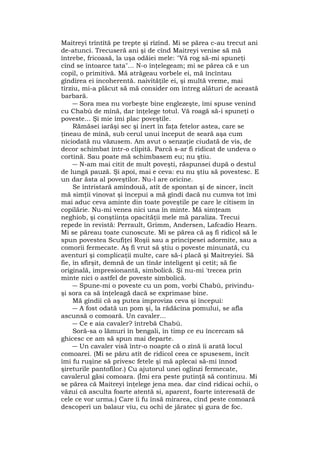 Maitreyi trîntîtă pe trepte şi rîzînd. Mi se părea c-au trecut ani
de-atunci. Trecuseră ani şi de cînd Maitreyi venise să mă
întrebe, fricoasă, la uşa odăiei mele: "Vă rog să-mi spuneţi
cînd se întoarce tata"... N-o înţelegeam; mi se părea că e un
copil, o primitivă. Mă atrăgeau vorbele ei, mă încîntau
gîndirea ei incoherentă. naivităţile ei, şi multă vreme, mai
tîrziu, mi-a plăcut să mă consider om întreg alături de această
barbară.
― Sora mea nu vorbeşte bine englezeşte, îmi spuse venind
cu Chabù de mînă, dar înţelege totul. Vă roagă să-i spuneţi o
poveste... Şi mie îmi plac poveştile.
Rămăsei iarăşi sec şi inert în faţa fetelor astea, care se
ţineau de mînă, sub cerul unui început de seară aşa cum
niciodată nu văzusem. Am avut o senzaţie ciudată de vis, de
decor schimbat într-o clipită. Parcă s-ar fi ridicat de undeva o
cortină. Sau poate mă schimbasem eu; nu ştiu.
― N-am mai citit de mult poveşti, răspunsei după o destul
de lungă pauză. Şi apoi, mai e ceva: eu nu ştiu să povestesc. E
un dar ăsta al poveştilor. Nu-l are oricine.
Se întristară amîndouă, atît de spontan şi de sincer, încît
mă simţii vinovat şi începui a mă gîndi dacă nu cumva tot îmi
mai aduc ceva aminte din toate poveştile pe care le citisem în
copilărie. Nu-mi venea nici una în minte. Mă simţeam
neghiob, şi conştiinţa opacităţii mele mă paraliza. Trecui
repede în revistă: Perrault, Grimm, Andersen, Lafcadio Hearn.
Mi se păreau toate cunoscute. Mi se părea că aş fi ridicol să le
spun povestea Scufiţei Roşii sau a principesei adormite, sau a
comorii fermecate. Aş fi vrut să ştiu o poveste minunată, cu
aventuri şi complicaţii multe, care să-i placă şi Maitreyiei. Să
fie, în sfîrşit, demnă de un tînăr inteligent şi cetit; să fie
originală, impresionantă, simbolică. Şi nu-mi 'trecea prin
minte nici o astfel de poveste simbolică.
― Spune-mi o poveste cu un pom, vorbi Chabù, privindu-
şi sora ca să înţeleagă dacă se exprimase bine.
Mă gîndii că aş putea improviza ceva şi începui:
― A fost odată un pom şi, la rădăcina pomului, se afla
ascunsă o comoară. Un cavaler...
― Ce e aia cavaler? întrebă Chabù.
Soră-sa o lămuri în bengali, în timp ce eu încercam să
ghicesc ce am să spun mai departe.
― Un cavaler visă într-o noapte că o zînă îi arată locul
comoarei. (Mi se păru atît de ridicol ceea ce spusesem, încît
îmi fu ruşine să privesc fetele şi mă aplecai să-mi înnod
şireturile pantofilor.) Cu ajutorul unei oglinzi fermecate,
cavalerul găsi comoara. (Îmi era peste putinţă să continuu. Mi
se părea că Maitreyi înţelege jena mea. dar cînd ridicai ochii, o
văzui că asculta foarte atentă si, aparent, foarte interesată de
cele ce vor urma.) Care îi fu însă mirarea, cînd peste comoară
descoperi un balaur viu, cu ochi de jăratec şi gura de foc.
 