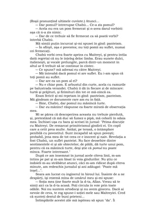 (Roşii pronunţînd ultimele cuvinte.) Atunci...
― Dar pomul? întrerupse Chabù... Ce-a zis pomul?
― Acela nu era un pom fermecat şi n-avea darul vorbirii:
aşa că n-a zis nimic.
― Dar de ce trebuie să fie fermecat ca să poată vorbi?
întrebă Chabù.
Mă simţii puţin încurcat şi-mi spusei în gînd: panteism.
― În sfîrşit, aşa e povestea; nu toţi pomii au suflet, numai
cei fermecaţi.
Chabù vorbi ceva foarte aprins cu Maitreyi, şi pentru întîia
dată regretai că nu le înţeleg deloc limba. Erau sunete dulci,
italieneşti, şi vocale prelungite, parcă dintr-un moment în
altul ar fi trebuit să se continue în cîntec.
― Ce spune? mă adresai eu către Maitreyi.
― Mă întreabă dacă pomul ei are suflet. Eu i-am spus că
toţi pomii au suflet.
― Dar are ea un pom al ei?
― Nu e chiar pom. E arbustul din curte, acela cu ramurile
pe balustrada verandei. Chabù îi dă în fiecare zi de mîncare:
turtă şi prăjituri, şi firimituri din tot ce mă-nîncă ea.
Eram fericit şi-mi repetam în gînd: panteism, panteism.
Mă gîndeam ce documente rare am eu în faţă.
― Bine, Chabù, dar pomul nu mănîncă turte.
― Dar eu mănînc! răspunse ea foarte mirată de observaţia
mea.
Mi se părea că descoperirea aceasta nu trebuie pierdută,
şi, pretextând că mă duc să fumez o pipă, mă coborîi în odaia
mea. Închisei uşa cu bara şi scrisei în jurnal: "Prima discuţie
cu Maitreyi. De remarcat primitivismul gîndirii ei. Un copil
care a cetit prea multe. Astăzi, pe terasă, o întâmplare
penibilă cu povestitul. Sunt incapabil să spun poveşti;
probabil, jena mea de tot ceea ce e inocent şi naiv. Revelaţia a
fost Chabù, un suflet panteist. Nu face deosebire dintre
sentimentele ei şi ale obiectelor; de pildă, dă turte unui pom,
pentru că ea mănîncă turte, deşi ştie că pomul nu poate
mînca. Foarte interesant."
După ce am însemnat în jurnal acele cîteva linii, m-am
întins pe pat şi m-am lăsat în voia gîndurilor. Nu ştiu ce
îndoieli m-au străbătut atunci, căci m-am ridicat după cîteva
minute, am redeschis jurnalul şi ani adăugat: "Poate mă
înşel...".
Seara am lucrat cu inginerul în biroul lui. Înainte de a ne
despărţi, îşi rezemă mîna de umărul meu şi-mi spuse:
― Soţia mea ţine foarte mult la d-ta, Allan. Vreau să te
simţi aici ca la d-ta acasă. Poţi circula în voie prin toate
odăile. Noi nu suntem ortodocşi şi nu avem gineceu. Dacă ai
nevoie de ceva, te rog spune-i soţiei mele sau Maitreyiei. Cred
că sunteţi destul de buni prieteni...
Întîmplările acestei zile mă ispiteau să spun "da". Îi
 