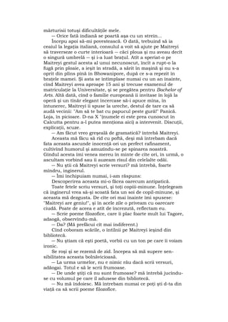 mărturisii totuşi dificultăţile mele.
― Orice fată indiană se poartă aşa cu un strein...
Începu apoi să-mi povestească. O dată, trebuind să ia
ceaiul la legaţia italiană, consulul a voit să ajute pe Maitreyi
să traverseze o curte interioară ― căci ploua şi nu aveau decît
o singură umbrelă ― şi i-a luat braţul. Atît a speriat-o pe
Maitreyi gestul acesta al unui necunoscut, încît a rupt-o la
fugă prin ploaie, a ieşit în stradă, a sărit în maşină şi nu s-a
oprit din plîns pînă în Bhowanipore, după ce s-a repezit în
braţele mamei. Şi asta se întîmplase numai cu un an înainte,
cînd Maitreyi avea aproape 15 ani şi trecuse examenul de
matriculaţie la Universitate, şi se pregătea pentru Bachelor of
Arts. Altă dată, cînd o familie europeană îi invitase în lojă la
operă şi un tînăr elegant încercase să-i apuce mîna, în
întunerec, Maitreyi îi spuse la ureche, destul de tare ca să
audă vecinii: "Am să te bat cu papucul peste gură!" Panică.
Loja, în picioare. D-na X "(numele ei este prea cunoscut în
Calcutta pentru a-l putea menţiona aici) a intervenit. Discuţii,
explicaţii, scuze.
― Am făcut vreo greşeală de gramatică? întrebă Maitreyi.
Aceasta mă făcu să rîd cu poftă, deşi mă întrebam dacă
fata aceasta ascunde inocenţă ori un perfect rafinament,
cultivînd humorul şi amuzîndu-se pe spinarea noastră.
Gîndul acesta îmi venea mereu în minte de cîte ori, în urmă, o
ascultam vorbind sau îi auzeam rîsul din celelalte odăi.
― Nu ştii că Maitreyi scrie versuri? mă întrebă, foarte
mîndru, inginerul.
― Îmi închipuiam numai, i-am răspuns:
Descoperirea aceasta mi-o făcea oarecum antipatică.
Toate fetele scriu versuri, şi toţi copiii-minune. Înţelegeam
că inginerul vrea să-şi scoată fata un soi de copil-minune, şi
aceasta mă dezgusta. De cîte ori mai înainte îmi spusese:
"Maitreyi are geniu!", şi în acele zile o priveam cu oarecare
ciudă. Poate de aceea e atît de încrezută, reflectam eu.
― Scrie poeme filozofice, care îi plac foarte mult lui Tagore,
adaogă, observîndu-mă.
― Da? (Mă prefăcui cît mai indiferent.)
Cînd coboram scările, o întîlnii pe Maitreyi ieşind din
bibliotecă.
― Nu ştiam că eşti poetă, vorbii cu un ton pe care îi voiam
ironic.
Se roşi şi se rezemă de zid. Începea să mă supere sen-
sibilitatea aceasta bolnăvicioasă.
― La urma urmelor, nu e nimic rău dacă scrii versuri,
adăogai. Totul e să le scrii frumoase.
― De unde ştiţi că nu sunt frumoase? mă întrebă jucîndu-
se cu volumul pe care îl adusese din bibliotecă.
― Nu mă îndoiesc. Mă întrebam numai ce poţi şti d-ta din
viaţă ca să scrii poeme filozofice.
 