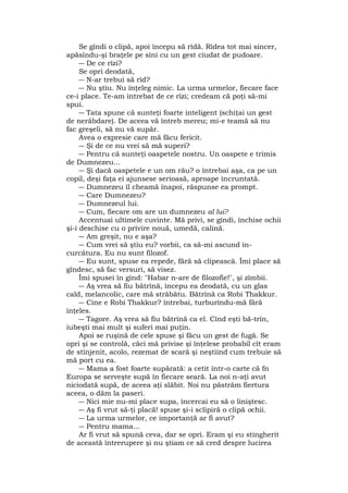 Se gîndi o clipă, apoi începu să rîdă. Rîdea tot mai sincer,
apăsîndu-şi braţele pe sîni cu un gest ciudat de pudoare.
― De ce rîzi?
Se opri deodată,
― N-ar trebui să rîd?
― Nu ştiu. Nu înţeleg nimic. La urma urmelor, fiecare face
ce-i place. Te-am întrebat de ce rîzi; credeam că poţi să-mi
spui.
― Tata spune că sunteţi foarte inteligent (schiţai un gest
de nerăbdare). De aceea vă întreb mereu; mi-e teamă să nu
fac greşeli, să nu vă supăr.
Avea o expresie care mă făcu fericit.
― Şi de ce nu vrei să mă superi?
― Pentru că sunteţi oaspetele nostru. Un oaspete e trimis
de Dumnezeu...
― Şi dacă oaspetele e un om rău? o întrebai aşa, ca pe un
copil, deşi faţa ei ajunsese serioasă, aproape încruntată.
― Dumnezeu îl cheamă înapoi, răspunse ea prompt.
― Care Dumnezeu?
― Dumnezeul lui.
― Cum, fiecare om are un dumnezeu al lui?
Accentuai ultimele cuvinte. Mă privi, se gîndi, închise ochii
şi-i deschise cu o privire nouă, umedă, calină.
― Am greşit, nu e aşa?
― Cum vrei să ştiu eu? vorbii, ca să-mi ascund în-
curcătura. Eu nu sunt filozof.
― Eu sunt, spuse ea repede, fără să clipească. Îmi place să
gîndesc, să fac versuri, să visez.
Îmi spusei în gînd: "Habar n-are de filozofie!", şi zîmbii.
― Aş vrea să fiu bătrînă, începu ea deodată, cu un glas
cald, melancolic, care mă străbătu. Bătrînă ca Robi Thakkur.
― Cine e Robi Thakkur? întrebai, turburîndu-mă fără
înţeles.
― Tagore. Aş vrea să fiu bătrînă ca el. Cînd eşti bă-trîn,
iubeşti mai mult şi suferi mai puţin.
Apoi se ruşină de cele spuse şi făcu un gest de fugă. Se
opri şi se controlă, căci mă privise şi înţelese probabil cît eram
de stînjenit, acolo, rezemat de scară şi neştiind cum trebuie să
mă port cu ea.
― Mama a fost foarte supărată: a cetit într-o carte că fn
Europa se serveşte supă în fiecare seară. La noi n-aţi avut
niciodată supă, de aceea aţi slăbit. Noi nu păstrăm fiertura
aceea, o dăm la paseri.
― Nici mie nu-mi place supa, încercai eu să o liniştesc.
― Aş fi vrut să-ţi placă! spuse şi-i sclipiră o clipă ochii.
― La urma urmelor, ce importanţă ar fi avut?
― Pentru mama...
Ar fi vrut să spună ceva, dar se opri. Eram şi eu stingherit
de această întrerupere şi nu ştiam ce să cred despre lucirea
 