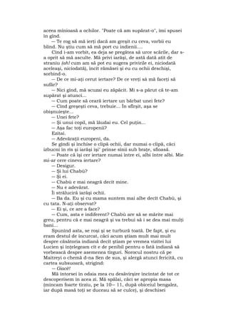 aceea mînioasă a ochilor. "Poate că am supărat-o", îmi spusei
în gînd.
― Te rog să mă ierţi dacă am greşit cu ceva, vorbii eu
blînd. Nu ştiu cum să mă port cu indienii....
Cînd i-am vorbit, ea deja se pregătea să urce scările, dar s-
a oprit să mă asculte. Mă privi iarăşi, de astă dată atît de
straniu (ah! cum am să pot eu sugera privirile ei, niciodată
aceleaşi, niciodată), încît rămăsei şi eu cu ochii deschişi,
sorbind-o.
― De ce mi-aţi cerut iertare? De ce vreţi sâ mă faceţi să
sufăr?
― Nici gînd, mă scuzai eu zăpăcit. Mi s-a părut că te-am
supărat şi atunci...
― Cum poate să ceară iertare un bărbat unei fete?
― Cînd greşeşti ceva, trebuie... În sflrşit, aşa se
obişnuieşte...
― Unei fete?
― Şi unui copil, mă lăudai eu. Cel puţin...
― Aşa fac toţi europenii?
Ezitai.
― Adevăraţii europeni, da.
Se gîndi şi închise o clipă ochii, dar numai o clipă, căci
izbucni în rîs şi iarăşi îşi" prinse sînii sub braţe, sfioasă.
― Poate că îşi cer iertare numai între ei, albi între albi. Mie
mi-ar cere cineva iertare?
― Desigur.
― Şi lui Chabù?
― Şi ei.
― Chabù e mai neagră decît mine.
― Nu e adevărat.
Îi străluciră iarăşi ochii.
― Ba da. Eu şi cu mama suntem mai albe decît Chabù, şi
cu tata. N-aţi observat?
― Ei şi, ce are a face?
― Cum, asta e indiferent? Chabù are să se mărite mai
greu, pentru că e mai neagră şi va trebui să i se dea mai mulţi
bani...
Spunînd asta, se roşi şi se turbură toată. De fapt, şi eu
eram destul de încurcat, căci acum ştiam mult mai mult
despre căsătoria indiană decît ştiam pe vremea vizitei lui
Lucien şi înţelegeam cît e de penibil pentru o fată indiană să
vorbească despre asemenea tîrguri. Norocul nostru că pe
Maitreyi o chemă d-na Sen de sus, şi alergă atunci fericită, cu
cartea subsuoară, strigînd:
― Giacè!
Mă întorsei în odaia mea cu desăvîrşire încîntat de tot ce
descoperisem în acea zi. Mă spălai, căci se apropia masa
(mîncam foarte tîrziu, pe la 10― 11, după obiceiul bengalez,
iar după masă toţi se duceau să se culce), şi deschisei
 