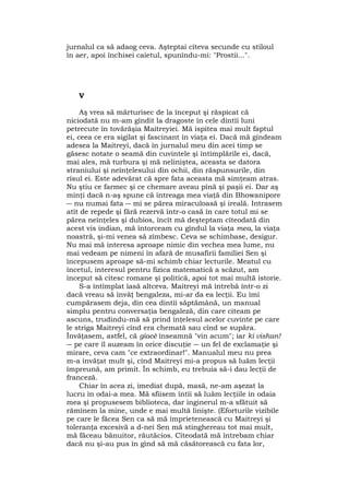 jurnalul ca să adaog ceva. Aşteptai cîteva secunde cu stiloul
în aer, apoi închisei caietul, spunîndu-mi: "Prostii...".
V
Aş vrea să mărturisec de la început şi răspicat că
niciodată nu m-am gîndit la dragoste în cele dintîi luni
petrecute în tovărăşia Maitreyiei. Mă ispitea mai mult faptul
ei, ceea ce era sigilat şi fascinant în viaţa ei. Dacă mă gîndeam
adesea la Maitreyi, dacă în jurnalul meu din acei timp se
găsesc notate o seamă din cuvintele şi întîmplările ei, dacă,
mai ales, mă turbura şi mă neliniştea, aceasta se datora
straniului şi neînţelesului din ochii, din răspunsurile, din
rîsul ei. Este adevărat că spre fata aceasta mă simţeam atras.
Nu ştiu ce farmec şi ce chemare aveau pînă şi paşii ei. Dar aş
minţi dacă n-aş spune că întreaga mea viaţă din Bhowanipore
― nu numai fata ― mi se părea miraculoasă şi ireală. Intrasem
atît de repede şi fără rezervă într-o casă în care totul mi se
părea neînţeles şi dubios, încît mă deşteptam cîteodată din
acest vis indian, mă întorceam cu gîndul la viaţa mea, la viaţa
noastră, şi-mi venea să zîmbesc. Ceva se schimbase, desigur.
Nu mai mă interesa aproape nimic din vechea mea lume, nu
mai vedeam pe nimeni în afară de musafirii familiei Sen şi
începusem aproape să-mi schimb chiar lecturile. Meatul cu
încetul, interesul pentru fizica matematică a scăzut, am
început să citesc romane şi politică, apoi tot mai multă istorie.
S-a întîmplat îasă altceva. Maitreyi mă întrebă într-o zi
dacă vreau să învăţ bengaleza, mi-ar da ea lecţii. Eu îmi
cumpărasem deja, din cea dintîi săptămână, un manual
simplu pentru conversaţia bengaleză, din care citeam pe
ascuns, trudindu-mă să prind înţelesul acelor cuvinte pe care
le striga Maitreyi cînd era chemată sau cînd se supăra.
Învăţasem, astfel, că giacè înseamnă "vin acum"; iar ki vishan!
― pe care îl auzeam în orice discuţie ― un fel de exclamaţie şi
mirare, ceva cam "ce extraordinar!". Manualul meu nu prea
m-a învăţat mult şi, cînd Maitreyi mi-a propus să luăm lecţii
împreună, am primit. În schimb, eu trebuia să-i dau lecţii de
franceză.
Chiar în acea zi, imediat după, masă, ne-am aşezat la
lucru în odai-a mea. Mă sfiisem întîi să luăm lecţiile în odaia
mea şi propusesem biblioteca, dar inginerul m-a sfătuit să
rămînem la mine, unde e mai multă linişte. (Eforturile vizibile
pe care le făcea Sen ca să mă împrietenească cu Maitreyi şi
toleranţa excesivă a d-nei Sen mă stinghereau tot mai mult,
mă făceau bănuitor, răutăcios. Cîteodată mă întrebam chiar
dacă nu şi-au pus în gînd să mă căsătorească cu fata lor,
 