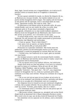deşi, logic, lucrul acesta era o imposibilitate, şi ei toţi şi-ar fi
pierdut casta şi numele dacă ar fi îngăduit o asemenea
nuntă.)
Ne-am aşezat amîndoi la masă, eu destul de departe de ea,
şi Maitreyi şi-a început lecţiile. Am înţeles îndată că nu voi
putea învăţa bengaleza decît singur. Îmi explica atît de frumos
şi mă privea atît de aproape, încît o ascultam fără să reţin
nimic. Spuneam numai, din cînd în cînd: "Da!"...
O observam şi mă lăsam prins de privirile mele, de acea
voinţă fluidă, care nu are nimic de-a face cu ochii, deşi
porneşte prin ei. N-am văzut niciodată o figură mai
insurgenţă, refuzîndu-se cu mai multă îndîrjire plasticei.
Păstrez încă trei fotografii de ale Maitreyiei, dar cînd le scot
din sertar şi le privesc, nu o recunosc în nici una.
A urmat după aceea, aşa cum ne-a fost vorba, lecţia de
franceză. Eu am început să-i explic pronumele şi pronunţia
alfabetului, dar Maitreyi mă întrerupse.
― Cum se spune: "Sunt o fată tînără"?
I-am spus cum se spune, şi repeta fericită:
― Je suis jeune fille, je suis jeune fille!
Pronunţa cu o precizie uimitoare. Dar lecţia mea era
zadarnică, pentru că mă întrerupea mereu ca să-i spun
franţuzeşte o sumă de propoziţii şi cuvinte fără nici un rost.
― Vorbiţi ceva, îmi traduceţi şi eu repet, găsi ea metoda
cea mai bună.
Am început atunci o serie de conversaţii foarte ciudate,
pentru că Maitreyi mă întreba mereu dacă îi traduc exact cele
ce spuneam întîi în franţuzeşte.
― Eu aş spune ceva şi aş traduce altceva, îmi mărturisi.
După cîeva lecţii nu mai mă privea, ci se juca cu creionul
pe caiet în timp ce îi vorbeam. Scria de zeci de ori: Robi
Thakkur, Robi Thakkur. apoi se iscălea, desena o floare,
caligrafia "Calcutta", "Îmi pare rău", "De ce?", sau improviza
versuri în bengaleză. Iar eu, cînd nu-i puteam privi ochii,
vorbeam ca în faţa unei streine. Totuşi nu cutezam să o rog să
înceteze.
― De ce nu vrei să-rai spui că nu-ţi place să să scriu în
timp ce d-ta vorbeşti? mă întrebă ea brusc, privindu-mă drept
în ochi şi cu un glas de o feminitate care m-a surprins.
Am răspuns ceva în treacăt şi mi-am continuat stingherit,
e drept, dar şi puţin înfuriat. Ea şi-a plecat din nou ochii pe
caiet şi a scris: "E tîrziu, prea târziu, dar nu e tîrziu".
― Ce înseamnă asta? o întrebai, căci nu mă putui opri să
nu-mi arunc ochii pe caiet.
― Mă jucam numai, răspunse ea, ştergînd cele scrise literă
după literă şi desenînd cîte o floare deasupra fiecărui cuvînt.
Mi-a venit ceva în cap: am să dau lecţii de franceză lui Chabù.
Îmi amintesc că m-a apucat un rîs nebun, care a înveselit-
o şi pe ea.
 