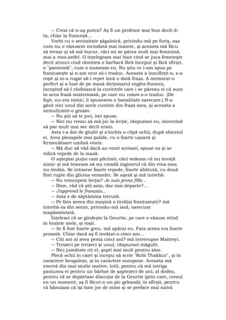 ― Crezi că n-aş putea? Aş fi un profesor mai bun decît d-
ta, chiar la franceză...
Vorbi cu o seriozitate şăgalnică, privindu-mă pe furiş, aşa
cum nu o văzusem niciodată mai înainte, şi aceasta mă făcu
să tresar şi să mă bucur, căci mi se părea mult mai feminină,
mai a mea astfel. O înţelegeam mai bine cînd se juca femeieşte
decît atunci cînd rămînea o barbară fără început şi fără sfîrşit,
o "panteistă", cum o numeam eu. Nu ştiu ce i-am spus pe
franţuzeşte şi n-am vrut să-i traduc. Aceasta a însufleţit-o, s-a
roşit şi m-a rugat să-i repet încă o dată fraza. A memorat-o
perfect şi a luat de pe masă dicţionarul englez-francez,
începînd să-l răsfoiască la cuvintele care i se păreau ei că sunt
în acea frază misterioasă, pe care nu voiam s-o traduc. (De
fapt, nu era nimic; îi spusesem o banalitate oarecare.) N-a
găsit nici unul din acele cuvinte din fraza mea, şi aceasta a
nemulţumit-o grozav.
― Nu ştii să te joci, îmi spuse.
― Nici nu vreau să mă joc la lecţie, răspunsei eu, încercînd
să par mult mai sec decît eram.
Asta i-a dat de gîndit şi a'închis o clipă ochii, după obiceiul
ei. Avea pleoapele mai palide, cu o foarte uşoară şi
fermecătoare umbră viorie.
― Mă duc să văd dacă au venit scrisori, spuse ea şi se
ridică repede de la masă.
O aşteptai puţin cam plictisit; căci vedeam că nu învaţă
nimic şi mă temeam să nu creadă inginerul că din vina mea
nu învăţa. Se întoarse foarte repede, foarte abătută, cu două
flori rupte din glicina verandei. Se aşeză şi mă întrebă:
― Nu reîncepem lecţia? Je suis jenne fîlle...
― Bine, văd că ştii asta, dar mai departe?...
― J'apprend le français...
― Asta e de săptămîna trecută.
― Pe fata aceea din maşină o învăţai franţuzeşte? mă
întrebă ea din senin, privindu-mă iară, oarecum
înspăimîntată.
Înţelesei că se gîndeşte la Geurtie, pe care o văzuse stînd
în braţele mele, şi roşii.
― Ar fi fost foarte greu. mă apărai eu. Fata aceea era foarte
proastă. Chiar dacă aş fi învăţat-o cinci ani...
― Cîţi ani ai avea pesta cinci ani? mă întrerupse Maitreyi.
― Treizeci pe treizeci şi unul, răspunsei măgulit.
― Nici jumătate cît el, şopti mai mult pentru sine.
Plecă ochii în caiet şi începu să scrie "Robi Thakkur", şi în
caractere bengaleze, şi în caractere europene. Aceasta mă
enervă din mai multe motive; întîi, pentru că mă intriga
pasiunea ei pentru un bărbat de şaptezeci de ani; al doilea,
pentru că se depărtase discuţia de la Geurtie (prin care, crezul
eu un moment, aş fi făcut-o un pic geloasă); în sfîrşit, pentru
că bănuiam că îşi bate joc de mine şi se preface mai naivă
 