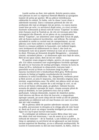 Lunile acelea au fost, într-adevăr, fericite pentru mine,
căci plecam în zori cu expresul Howrah-Madras şi ajungeam
înainte de prînz pe şantier. Mi-au plăcut întotdeauna
călătoriile în colonii. În India, cele în clasa I sunt chiar o
adevărată vacanţă. Gara o simţeam prietenă de cîte ori
scoboram din taxi şi alergam vioi pe peron, cu casca maron
trasă bine pe ochi, cu servitorul după mine, cu cinci reviste
ilustrate subsuoară şi două cutii de tutun "Capstan" în mîini
(căci fumam mult la Tamluk şi, de cîte ori treceam prin faţa
tutungeriei din Howrah, mi se părea că nu cumpărasem
destul "Capstan", iar amintirea unei nopţi fără tutun de pipă,
silit să fumez mahorcă lucrătorilor, mă înfiora). Nu intram
niciodată în vorbă cu vecinii mei de compartiment, nu-mi
plăceau acei hara-sahib cu studii mediocre la Oxford, nici
tinerii cu romane poliţiste în buzunări, nici indienii bogaţi,
care învăţaseră să călătorească în clasa I, dar încă nu
învăţaseră cum să-şi poarte vestonul şi cum să se scobească
în dinţi. Priveam pe fereastră dropiile Bengalului ― niciodată
cîntate, niciodată plînse ― şi rămîneam apoi mut faţă de mine,
fără să-mi spun nimic, fără să-mi cer nimic.
Pe şantier eram singurul stăpîn, pentru că eram singurul
alb. Cei cîţiva eurasieni care supravegheau lucrările aproape
de pod nu se bucurau de acelaşi prestigiu; veneau la luciu în
clasa [a] III-a, îmbrăcaţi în obişnuitele costume kaki ―
pantaloni scurţi şi bluze cu buzunare largi la piept ― şi
înjurau lucrătorii într-o hindusthani fără greş. Perfecţiunea
aceasta în limbaj şi bogăţia vocabularului de insulte îi
scoborau în ochii lucrătorilor. Eu, dimpotrivă, vorbeam prost
şi fără accent, şi asta le impunea, căci dovedea originea mea
streină, superioritatea mea. De altfel, îmi plăcea mult să stau
cu ei de vorbă, serile, înainte de a mă retrage în cort, ca să
scriu şi să fumez ultima pipă, pe gînduri. Iubeam bucata
aceasta de pămînt aproape de mare, cîmpia aceasta plină de
şerpi şi dezolată, în care palmierii erau rari şi tufele
parfumate. Iubeam dimineţile, înainte de răsăritul zorilor,
cînd tăcerea mă făcea să chiui de bucurie; o singurătate
aproape umană, pe acest cîmp atît de verde şi atît de părăsit,
aşteptîndu-şi călătorul sub cel mai frumos cer care mi-a fost
dat să-l văd vreodată.
Mi se păreau zilele de şantier adevărate vacanţe. Lucram
cu poftă, porunceam în dreapta şi în stînga plin de voie bună
şi, dacă aş fi avut un singur tovarăş inteligent pe acolo, sunt
sigur că i-aş fi spus lucruri minunate.
S-a întîmplat să întîlnesc pe Lucien Metz chiar într-una
din zilele cînd mă întorceam ― ars de soare şi cu o poftă
nebună de mîncare ― de la Tamluk. L-am întîlnit pe peron, în
timp ce aşteptam ca servitorul să-mi găsească ua taxi (venise
tocmai expresul de Bombay, şi era o afluenţă neobişnuită). Pe
Lucien îl cunoscusem cu doi ani mai înainte, la Aden, cînd eu
 