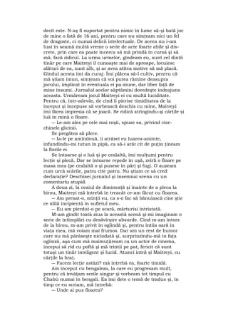 decît este. N-aş fi suportat pentru nimic în lume să-şi bată joc
de mine o fată de 16 ani, pentru care nu simţeam nici un fel
de dragoste, ci numai delicii intelectuale. De aceea nu i-am
luat în seamă multă vreme o serie de acte foarte abile şi dis-
crete, prin care ea poate încerca să mă prindă în cursă şi să
mă. facă ridicul. La urma urmelor, gîndeam eu, sunt cel dintîi
tînăr pe care Maitreyi îl cunoaşte mai de aproape, locuiesc
alături de ea, sunt alb, şi ar avea atîtea motive să mă placă.
Gîndul acesta îmi da curaj. Îmi plăcea să-l cultiv, pentru că
mă ştiam imun, simţeam că voi putea rămîne deasupra
jocului, implicat în eventuala ei pa-siune, dar liber faţă de
mine însumi. Jurnalul acelor săptămîni dovedeşte îndeajuns
aceasta. Urmăream jocul Maitreyi ei cu multă luciditate.
Pentru că, într-adevăr, de cînd îi pierise timiditatea de la
început şi începuse să vorbească deschis cu mine, Maitreyi
îmi făcea impresia că se joacă. Se ridică strîngîndu-şi cărţile şi
luă în mînă o floare.
― Le-am ales pe cele mai roşii, spuse ea, privind cior-
chinele glicinii.
Se pregătea să plece.
― Ia-le pe amîndouă, îi atrăsei eu luarea-aminte,
înfundîndu-mi tutun în pipă, ca să-i arăt cît de puţin ţineam
la florile ei.
Se întoarse şi o luă şi pe cealaltă, îmi mulţumi pentru
lecţie şi plecă. Dar se întoarse repede în uşă, zvîrli o floare pe
masa mea (pe cealaltă o şi pusese în păr) şi fugi. O auzeam
cum urcă scările, patru cîte patru. Nu ştiam ce să cred:
declaraţie? Deschisei jurnalul şi însemnai scena cu un
comentariu stupid.
A doua zi, la ceaiul de dimineaţă şi înainte de a pleca la
birou, Maitreyi mă întrebă în treacăt ce-am făcut cu floarea.
― Am presat-o, minţii eu, ca s-o fac să bănuiască cine ştie
ce idilă incipientă în sufletul meu.
― Eu am pierdut-o pe scară, mărturisi întristată.
M-am gîndit toată ziua la această scenă şi-mi imaginam o
serie de întîmplări cu desăvîrşire absurde. Cînd m-am întors
de la birou, m-am privit în oglindă şi, pentru întîia oară în
viaţa mea, mă voiam mai frumos. Dar am un rest de humor
care nu mă părăseşte niciodată şi, surprinzîndu-mă în faţa
oglinzii, aşa cum mă maimuţăream ca un actor de cinema,
începui să rîd cu poftă şi mă trîntii pe pat, fericit că sunt
totuşi un tînăr inteligent şi lucid. Atunci intră şi Maitreyi, cu
cărţile la braţ.
― Facem lecţie astăzi? mă întrebă ea, foarte timidă.
Am început cu bengaleza, la care eu progresam mult,
pentru că învăţam serile singur şi vorbeam tot timpul cu
Chabù numai în bengali. Ea îmi dete o temă de tradus şi, în
timp ce eu scriam, mă întrebă:
― Unde ai pus floarea?
 