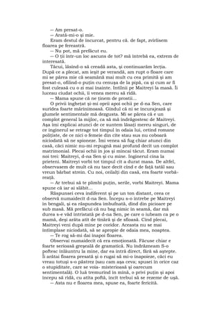 ― Am presat-o.
― Arată-mi-o şi mie.
Eram destul de încurcat, pentru că. de fapt, zvîrlisem
floarea pe fereastră.
― Nu pot, mă prefăcut eu.
― O ţii într-un loc ascuns de tot? mă întrebă ea, extrem de
interesată.
Tăcui, lăsînd-o să creadă asta, şi continuarăm lecţia.
După ce a plecat, am ieşit pe verandă, am rupt o floare care
mi se părea mie că seamănă mai mult cu cea primită şi am
presat-o, ofilind-o puţin cu cenuşa de la pipă, ca şi cum ar fi
fost culeasă cu o zi mai înainte. Intîlnii pe Maitreyi la masă. Îi
luceau ciudat ochii, îi venea mereu să rîdă.
― Mama spune că ne ţinem de prostii...
O privii îngheţat şi-mi oprii apoi ochii pe d-na Sen, care
surîdea foarte mărinimoasă. Gîndul că ni se încurajează şi
glumele sentimentale mă dezgusta. Mi se părea că e un
complot general la mijloc, ca să mă îndrăgostesc de Maitreyi.
Aşa îmi explicai atunci de ce suntem lăsaţi mereu singuri, de
ce inginerul se retrage tot timpul în odaia lui, cetind romane
poliţiste, de ce nici o femeie din cîte stau sus nu coboară
niciodată să ne spioneze. Îmi venea să fug chiar atunci din
casă, căci nimic nu-mi repugnă mai profund decît un complot
matrimonial. Plecai ochii în jos şi mîncai tăcut. Eram numai
noi trei: Maitreyi, d-na Sen şi cu mine. Inginerul cina la
prieteni. Maitreyi vorbi tot timpul cît a durat masa. De altfel,
observasem de mult că nu tace decît cînd e de faţă tatăl sau
vreun bărbat strein. Cu noi, ceilalţi din casă, era foarte vorbă-
reaţă.
― Ar trebui să te plimbi puţin, serile, vorbi Maitreyi. Mama
spune că iar ai slăbit...
Răspunsei ceva indiferent şi pe un ton distant, ceea ce
observă numaidecît d-na Sen. Începu s-o întrebe pe Maitreyi
în bengali, şi ea răspundea îmbufnată, dînd din picioare pe
sub masă. Mă prefăcui că nu bag nimic în seamă, dar mă
durea s-e văd întristată pe d-na Sen, pe care o iubeam ca pe o
mamă, deşi arăta atît de tînără şi de sfioasă. Cînd plecai,
Maitreyi veni după mine pe coridor. Aceasta nu se mai
întîmplase niciodată, să se apropie de odaia mea, noaptea.
― Te rog să-mi dai înapoi floarea.
Observai numaidecît că era emoţionată. Făcuse chiar e
foarte serioasă greşeală de gramatică. Nu îndrăzneam S-o
poftesc înlăuntru la mine, dar ea intră direct, fără să aştepte.
Îi arătai floarea presată şi o rugai să mi-o înapoieze, căci eu
vreau totuşi s-o păstrez (sau cam aşa ceva; spusei în orice caz
o stupiditate, care se voia- misterioasă şi oarecum
sentimentală). O luă tremurînd în mînă, o privi puţin şi apoi
începu să rîdă, cu atîta poftă, încît trebui să se rezeme de uşă.
― Asta nu e floarea mea, spuse ea, foarte fericită.
 