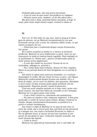 Probabil pălii puţin, căci mă privea biruitoare.
― Cum îţi vine să spui asta? mă prefăcui eu indignat.
― Floarea aceea avea, împletit, un fir din părul meu...
Mă privi încă o dată, pasemite foarte amuzată, şi fugi. O
auzii, pînă tîrziu după miezul nopţii, cîntînd în odaia ei.
VI
Într-o zi, d-l Sen bătu la uşa mea. Ieşii în prag şi îl văzui
gata de plecare, iar pe Maitreyi înveştmîntată în cea mai
frumoasă sari pe care o avea, de culoarea cafelei crude, cu şal
maron şi papuci de aur.
― Fiică-mea ţine o conferinţă despre esenţa frumosului,
îmi spuse.
Eu îi privii surprins şi zîmbii cu o mirare şi încîntare
prefăcute. Maitreyi se juca indiferentă cu şalul. Avea un sul
manuscris în mînă şi coafura foarte îngrijită. Fără îndoială că
se parfumase cu "Keora atar", pentru că pătrundea pînă la
mine esenţa aceea zăpăcitoare.
― Îi urez din inimă tot succesul. Numai să nu se
intimideze, adăogai eu, privind-o.
― Nu e întîia dată cînd vorbeşte, lămuri d-l Sen, orgolios.
Păcat că nu pricepi destul de bine bengaleza ca s-o asculţi şi
d-ta...
Am intrat în odaia mea oarecum intimidat, cu o turbure
dezamăgire în suflet. Mi-am reluat lectura cu greu, căci figura
Maitreyiei conferenţiind despre frumos mă obseda. Ori e o
farsă la mijloc, ori eu sunt un dobitoc, îmi spuneam. Niciodată
n-aş fi crezut că fata aceasta poate gîndi probleme atît de
responsabile. Repetam prostit: esenţa frumosului...
Cînd am auzit maşina oprindu-se în faţa casei, peste vreo
două ceasuri, am ieşit într-adins pe verandă ca să-i întîmpin.
Maitreyi mi s-a părut puţin cam tristă.
― Cum a fost? întreb eu, adresîndu-mă amîndorora.
― Nu prea au înţeles-o toţi, răspunse inginerul. A fost prea
profundă, a vorbit de lucruri prea intime: despre creaţiune şi
emoţie, despre interiorizarea frumosului, şi publicul n-a
putut-o urmări întotdeauna.
Am crezut o clipă că Maitreyi se va opri să mai stea cu
mine de vorbă, dar a trecut prin faţa uşii fără să mă privească
şi a alergat sus. Am auzit-o închizînd ferestrele in odaia ei.
Nu-mi găseam locul, şi atunci mi-am luat cascheta şi am
pornit să mă plimb în parc. Coborînd treptele verandei, mă
auzii chemat din balcon.
― Unde te duci?
Maitreyi sta aplecată pe balustradă, într-o sari albă, de
 