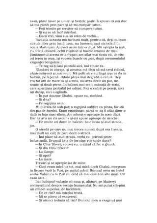 casă, părul lăsat pe umeri şi braţele goale. Îi spusei că mă duc
să mă plimb prin parc şi să-mi cumpăr tutun.
― Poţi trimite pe servitor să cumpere tutun.
― Şi eu ce să fac? întrebai.
― Dacă vrei, vino sus să stăm de vorbă...
Invitaţia aceasta mă turbură mult, pentru că, deşi puteam
circula liber prin toată casa, nu fusesem încă niciodată în
odaia Maitreyiei. Ajunsei acolo într-o clipă. Mă aştepta la uşă,
cu o faţă obosită, ochii rugători şi buzele straniu de roşii.
(Amănuntul acesta m-a frapat: am aflat mai tîrziu că, de cîte
ori ieşea în oraş, îşi vopsea buzele cu pan, după ceremonialul
eleganţei bengaleze.)
― Te rog să-ţi laşi pantofii aici, îmi spuse ea.
Rămăsei în ciorapi, şi aceasta mă făcu să mă cred ridicul,
zăpăcindu-mă şi mai mult. Mă pofti să stau lîngă uşa ce da în
balcon, pe o pernă. Odaia părea mai degrabă o celulă. Deşi
era tot atît de mare ca şi a mea, nu avea decît un pat, un
scaun şi două perne. În balcon mai era o măsuţă de scris,
care aparţinea probabil tot odăiei. Nici o cadră pe pereţi, nici
un dulap, nici o oglindă.
― În pat doarme Chabù, spuse ea, zîmbind.
― Şi d-ta?
― Pe rogojina asta.
Mi-o arăta de sub pat; o rogojină subţire ca pînza, făcută
din pai de bambù. Eram emoţionat; parcă m-aş fi aflat dintr-o
dată în faţa unei sfinte. Am adorat-o aproape în acea clipă.
Dar ea avu un rîs ascuns şi-mi spuse aproape de ureche:
― De multe ori dorm în balcon: bate briza şi aud strada,
jos.
O stradă pe care nu mai trecea nimeni după ora I seara,
mai mult un colţ de parc decît o stradă.
― Îmi place să aud strada, vorbi ea, privind peste
balustradă. Drumul ăsta de jos cine ştie unde duce?
― În Clive Street, spusei eu. crezînd că fac o glumă.
― Şi din Clive Street?
― La Gange.
― Şi apoi?
― La mare.
Tresări şi se apropie iar de mine.
― Cînd eram mică de tot, mai mică decît Chabù, mergeam
în fiecare vară la Puri, pe malul mării. Bunicul avea un hotel
acolo. Valuri ca la Puri nu cred că mai există în alte mări. Cît
casa asta...
Îmi închipui! valurile cît casa şi, alături, pe Maitreyi
conferenţiind despre esenţa frumosului. Nu-mi putui stă-pîni
un zîmbet superior, de luciditate.
― De ce rîzi? mă întrebă tristă.
― Mi se părea că exagerezi.
― Şi atunci trebuia să rîzi? Bunicul meu a exagerat mai
 