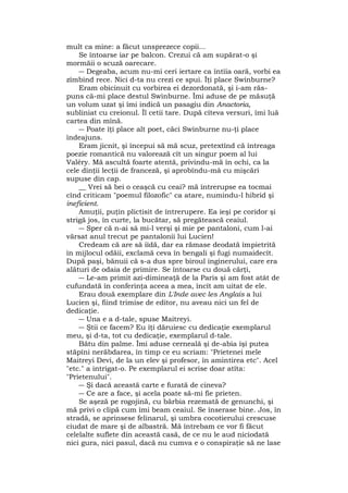 mult ca mine: a făcut unsprezece copii...
Se întoarse iar pe balcon. Crezui că am supărat-o şi
mormăii o scuză oarecare.
― Degeaba, acum nu-mi ceri iertare ca întîia oară, vorbi ea
zîmbind rece. Nici d-ta nu crezi ce spui. Îţi place Swinburne?
Eram obicinuit cu vorbirea ei dezordonată, şi i-am răs-
puns că-mi place destul Swinburne. Îmi aduse de pe măsuţă
un volum uzat şi îmi indică un pasagiu din Anactoria,
subliniat cu creionul. Îl cetii tare. După cîteva versuri, îmi luă
cartea din mînă.
― Poate îţi place alt poet, căci Swinburne nu-ţi place
îndeajuns.
Eram jicnit, şi începui să mă scuz, pretextînd că întreaga
poezie romantică nu valorează cît un singur poem al lui
Valéry. Mă ascultă foarte atentă, privindu-mă în ochi, ca la
cele dinţii lecţii de franceză, şi aprobîndu-mâ cu mişcări
supuse din cap.
__ Vrei să bei o ceaşcă cu ceai? mă întrerupse ea tocmai
cînd criticam "poemul filozofic" ca atare, numindu-l hibrid şi
ineficient.
Amuţii, puţin plictisit de întrerupere. Ea ieşi pe coridor şi
strigă jos, în curte, la bucătar, să pregătească ceaiul.
― Sper că n-ai sâ mi-l verşi şi mie pe pantaloni, cum l-ai
vărsat anul trecut pe pantalonii lui Lucien!
Credeam că are să iîdă, dar ea rămase deodată împietrită
în mijlocul odăii, exclamă ceva în bengali şi fugi numaidecît.
După paşi, bănuii că s-a dus spre biroul inginerului, care era
alături de odaia de primire. Se întoarse cu două cărţi,
― Le-am primit azi-dimineaţă de la Paris şi am fost atât de
cufundată în conferinţa aceea a mea, încît am uitat de ele.
Erau două exemplare din L'Inde avec les Anglais a lui
Lucien şi, fiind trimise de editor, nu aveau nici un fel de
dedicaţie.
― Una e a d-tale, spuse Maitreyi.
― Ştii ce facem? Eu îţi dăruiesc cu dedicaţie exemplarul
meu, şi d-ta, tot cu dedicaţie, exemplarul d-tale.
Bătu din palme. Îmi aduse cerneală şi de-abia îşi putea
stăpîni nerăbdarea, în timp ce eu scriam: "Prietenei mele
Maitreyi Devi, de la un elev şi profesor, în amintirea etc". Acel
"etc." a intrigat-o. Pe exemplarul ei scrise doar atîta:
"Prietenului".
― Şi dacă această carte e furată de cineva?
― Ce are a face, şi acela poate să-mi fie prieten.
Se aşeză pe rogojină, cu bărbia rezemată de genunchi, şi
mă privi o clipă cum îmi beam ceaiul. Se înserase bine. Jos, în
stradă, se aprinsese felinarul, şi umbra cocotierului crescuse
ciudat de mare şi de albastră. Mă întrebam ce vor fi făcut
celelalte suflete din această casă, de ce nu le aud niciodată
nici gura, nici pasul, dacă nu cumva e o conspiraţie să ne lase
 