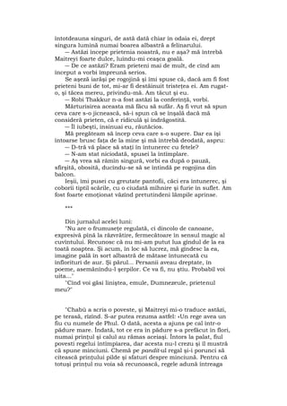 întotdeauna singuri, de astă dată chiar în odaia ei, drept
singura lumină numai boarea albastră a felinarului.
― Astăzi începe prietenia noastră, nu e aşa? mă întrebă
Maitreyi foarte dulce, luîndu-mi ceaşca goală.
― De ce astăzi? Eram prieteni mai de mult, de cînd am
început a vorbi împreună serios.
Se aşeză iarăşi pe rogojină şi îmi spuse că, dacă am fi fost
prieteni buni de tot, mi-ar fi destăinuit tristeţea ei. Am rugat-
o, şi tăcea mereu, privindu-mă. Am tăcut şi eu.
― Robi Thakkur n-a fost astăzi la conferinţă, vorbi.
Mărturisirea aceasta mă făcu să sufăr. Aş fi vrut să spun
ceva care s-o jicnească, să-i spun că se înşală dacă mă
consideră prieten, că e ridiculă şi îndrăgostită.
― Îl iubeşti, insinuai eu, răutăcios.
Mă pregăteam să încep ceva care s-o supere. Dar ea îşi
întoarse brusc faţa de la mine şi mă întrebă deodată, aspru:
― D-tră vă place să staţi în întunerec cu fetele?
― N-am stat niciodată, spusei la întîmplare.
― Aş vrea să râmîn singură, vorbi ea după o pauză,
sfîrşită, obosită, ducîndu-se să se întindă pe rogojina din
balcon.
Ieşii, îmi pusei cu greutate pantofii, căci era întunerec, şi
coborîi tiptil scările, cu o ciudată mîhnire şi furie în suflet. Am
fost foarte emoţionat văzînd pretutindeni lămpile aprinse.
***
Din jurnalul acelei luni:
"Nu are o frumuseţe regulată, ci dincolo de canoane,
expresivă pînă la răzvrătire, fermecătoare în sensul magic al
cuvîntului. Recunosc că nu mi-am putut lua gîndul de la ea
toată noaptea. Şi acum, în loc să lucrez, mă gîndesc la ea,
imagine pală în sort albastră de mătase întunecată cu
înflorituri de aur. Şi părul... Persanii aveau dreptate, în
poeme, asemănîndu-l şerpilor. Ce va fi, nu ştiu. Probabil voi
uita..."
"Cînd voi găsi liniştea, emule, Dumnezeule, prietenul
meu?"
"Chabù a scris o poveste, şi Maitreyi mi-o traduce astăzi,
pe terasă, rîzînd. S-ar putea rezuma astfel: «Un rege avea un
fiu cu numele de Phul. O dată, acesta a ajuns pe cal într-o
pădure mare. Îndată, tot ce era în pădure s-a prefăcut în flori,
numai prinţul şi calul au rămas aceiaşi. Întors la palat, fiul
povesti regelui întîmpîarea, dar acesta nu-l crezu şi îl mustră
că spune minciuni. Chemă pe pandit-ul regal şi-i porunci să
citească prinţului pilde şi sfaturi despre minciună. Pentru că
totuşi prinţul nu voia să recunoască, regele adună întreaga
 