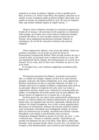 armată şi se duse în pădure. Îndată, ei toţi se prefăcură în
flori. A trecut o zi. Atunci veni Phul, fiul regelui, aducînd cu el
cărţile în care se găseau pilde şi sfaturi despre minciună. Luă
cărţile şi începu sa risipească foile în vînt. Şi cum se risipeau
foile, aşa înviau soldaţii regelui şi regele însuşi...»"
"Observ cîteva trăsături murdare în caracterul inginerului.
E plin de el însuşi, e de necrezut cît de superior se consideră.
Astă-noapte, pe terasă, mi-a cerut discret amănunte despre
cocotele din Paris. Ar vrea să plece pentru cîteva luni în
Franţa, să-şi îngrijească presiunea arterială. Suferă, la
răstimpuri, de un fel de «mauches-volantes» din pricina
sîngelui."
"Vărul inginerului, Mantu, vine acum din Delhi, unde era,
profesor secundar, ca să ocupe un post de lector în
Government Commercial School. Pare să aibă treizeci de ani, e
scund şi slab, şi locuieşte într-o cameră vecină cu a mea. Ne-
am împrietenit foarte repede. Îmi mărturiseşte că a venit să se
însoare. El nu vrea, dar d-l Sen vrea. Presimte nu ştiu ce rău
şi se teme.
E un băiat bun, care vorbeşte englezeşte închizînd ochii.
Rîde mult."
"Ceremonia mariajului lui Mantu, începută acum patru
zile, s-a sfîrşit ieri-noapte. Ospeţe au fost şi în casa miresei
(neagră, comună, dar foarte simpatică), şi în casa inginerului.
Remarc atitudinea lui Sen în această căsătorie; de fapt, el a
aranjat totul şi mi se plînge că Mantu «sugerează» prea mult şi
se precipită. Mantu îl respectă într-atît, încît i-ar îi dat şi
virginitatea miresei, după cum e obiceiul în anumite părţi ale
Indiei, ca învăţăcelul să acorde prima nox lui guru (Mantu îmi
spune mereu că inginerul nu e numai văr, ci şi guru).
Am fost peste tot, am văzut toate amănuntele totdeauna în
frunte, în costum indian de mătase (mărturisesc că mă prinde
foarte bine, iar apariţia mea sinceră, spontană, silindu-mă să
vorbesc tot timpul bengaleza, mi-a creat o mare popularitate).
Recunosc că «societatea» indiană mă încîntă, prietenii indieni
sunt nestemaţi. Cîteodată sunt îndrăgostit ciudat, în sensul
divin al cuvîntului (ca în India), socotind orice femeie «mamă».
Niciodată n-am simţit o mai devotată, mai curată şi
liniştitoare dragoste filială ca pentru d-na Sen, pe care ― cum
e obiceiul aici ― fiecare o cheamă «mamă». Cînd zăresc pe
stradă sari albastre (ca ale d-nei Sen), chiar fără a vedea faţa
femeilor, simt aceeaşi emoţie. Simt că sunt «fiu», că nicăieri nu
voi găsi o mai dezinteresată, mai curată şi mai înaltă pasiune
 