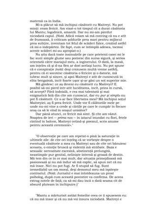 maternă ca în India.
Mi-a plăcut să mă închipui căsătorit cu Maitreyi. Nu pot
minţi: eram fericit. Am visat-o tot timpul cît a durat căsătoria
lui Mantu; logodnică, amantă. Dar nu mi-am pierdut
niciodată capul. (Notă. Adică voiam să mă conving că nu e atît
de frumoasă, îi criticam şoldurile prea mari pentru mijlocul
prea subţire, inventam tot felul de scăderi fizice, crezînd astfel
că mi-o îndepărtez. De fapt, cum se întîmplă adesea, tocmai
aceste scăderi mi-au apropiat-o.)
Nu ştiu dacă toate insinuările pe care prietenii casei mi le
fac sunt simple glume sau pornesc din sursa sigură, şi serios
orientată către mariajul meu, a inginerului. O dată, la masă,
am înţeles că şi d-na Sen ar dori acelaşi lucru. Nu pot spune
că e conspiraţie (notă: deşi crezusem multă vreme astfel),
pentru că ei socotesc căsătoria o fericire şi o datorie, mă
iubesc mult şi sincer, şi apoi Maitreyi e atît de cunoscută în
elita bengaîeză, încît foarte uşor şi-ar găsi un soţ superior mie.
Mă gîndesc: ce aş deveni eu căsătorit cu Maitreyi? E
posibil să-mi pierd într-atît luciditatea, încît, prins în cursă,
să accept? Fără îndoială, e cea mai talentată şi mai
enigmatică fată din cîte am cunoscut, dar eu pur şi simplu nu
pot fi căsătorit. Ce s-ar face libertatea mea? Mă închipui soţul
Maitreyiei; aş fi prea fericit. Unde vor fi călătoriile mele pe
unde nu-mi vine a crede şi cărţile pe care le cumpăr în fiecare
oraş ca să le vînd în oraşul următor?
Dar până atunci, ce fericit mă simt. Şi cîte am văzut.
Noaptea de ieri ― prima nox ― în iatacul inundat cu flori, fetele
cîntînd în balcon, Maitreyi cetînd-şi poemul, scris anume
pentru această ceremonie»."
"O observaţie pe care am repetat-o pînă la saturaţie în
ultimele zile: de cîte ori înţeleg că se vorbeşte despre o
eventuală căsătorie a mea cu Maitreyi sau de cîte ori bănuiesc
aceasta, o emoţie bruscă şi violentă mă străbate. Baza e
sexuală: nervozitate excesivă, abstinenţă prelungită,
neastîmpăr pur genital, nelinişte internă şi groază de destin.
Mă tem din ce în ce mai mult, dar situaţia primejdioasă mă
pasionează şi nu mă îndur să mă explic, să spun net că nu
mă însor. Nici nu pot fugi. Ar fi stupid să fug. Sunt
iremediabil un om moral, deşi demonul meu mă ispiteşte
contrariul. (Notă. Jurnalul e mai întotdeauna un prost
psiholog, după cum această povestire va confirma. De aceea
extrag notele de faţă; ca să-mi dau încă o dată seama cît de
absurd pluteam în închipuire.)"
"Mantu a mărturisit astăzi femeilor ceea ce îi spusesem eu:
că nu mă însor şi că nu mă voi însura niciodată. Maitreyi e
 