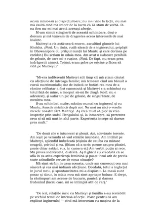 acum mînioasă şi dispreţuitoare; nu mai vine la lecţii, nu mai
mă caută cînd mă întorc de la lucru ca să stăm de vorbă. D-
na Sen nu-mi mai arată aceeaşi afecţie.
M-am simţit stingherit de această schimbare, deşi o
doream şi mă temeam de dragostea aceea interesată de mai
înainte.
Maitreyi a rîs astă-seară enorm, ascultînd glumele lui
Khokha. (Notă. Un tînăr, rudă săracă de a inginerului, pripăşit
în Bhowanipore cu prilejul nunţii lui Mantu şi care dormea pe
coridor.) Eu scriam în odaia mea. Am avut o sufocare penibilă
de gelozie, de care mi-e ruşine. (Notă. De fapt, nu eram prea
îndrăgostit atunci. Totuşi, eram gelos pe oricine p făcea să
rîdă pe Maitreyi.)"
"Mi-era indiferentă Maitreyi atît timp cît mă ştiam căutat
cu afecţiune de întreaga familie; mă temeam cînd am bănuit o
cursă matrimonială; dar de îndată ce hotărî-rea mea de a
rămîne celibatar a fost cunoscută şi Maitreyi s-a schimbat cu
totul faţă de mine, a început să-mi fie dragă (notă: nu e
adevărat), şi sufăr un pic de gelozie, de singurătate, de
menirea mea.
S-au schimbat multe; mănînc numai cu inginerul şi cu
Mantu, femeile mănîncă după noi. Nu mai au nici o veselie
mesele noastre fără Maitreyi. Aş vrea mult să plec în vreo
inspecţie prin sudul Bengalului şi, la întoarcere, să pretextez
ceva şi să mă mut în altă parte. Experienţa începe să dureze
prea mult."
"De două zile e întunecat şi plouă. Azi, adevărate torente.
Am ieşit pe verandă să văd străzile inundate. Am întîlnit pe
Maitreyi, splendid îmbrăcată (vişiniu de catifea cu mătase
neagră), privind şi ea. (Ştiam că a scris poeme asupra ploaiei,
poate chiar astăzi, sus, în camera ei.) Am vorbit puţin şi rece.
Mă privea indiferentă, distrată. Aş fi ghicit eu vreodată că se
află în ea atîta experienţă feminină şi poate intui atît de precis
toate atitudinile cerute de noua situaţie?
Mă simt străin în casa aceasta, unde am cunoscut cea mai
sinceră şi cea mai indiană afecţiune. Deodată, totul a îngheţat
în jurul meu, şi spontaneitatea mi-a dispărut. La masă sunt
posac şi tăcut, în odaia mea mă simt aproape bolnav. E drept,
la răstimpuri am accese de bucurie, panică şi dansez
fredonînd (lucru care. mi se întîmplă atît de rar)."
"De ieri, relaţiile mele cu Maitreyi şi familia s-au restabilit
pe vechiul temei de intensă af ecţie. Poate pentru că am
explicat inginerului ― cînd mă întorceam cu maşina de la
 