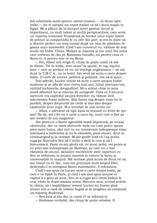 mă coborîsem acolo pentru câteva ceasuri, ― în drum spre
India ―, iar el aştepta un vapor italian ca să-l ducă înapoi în
Egipt. Mi-a plăcut de la început acest gazetar incult şi
impertinent, cu mult talent şi multă perspicacitate, care scria
un reportaj economic frunzărind pe bordul unui vapor listele
de preţuri şi comparîndu-le cu cele din port, şi era în stare să-
ţi descrie perfect un oraş numai după un ceas de plimbare în
goana unui automobil. Cînd l-am cunoscut eu, vizitase de mai
multe ori India, China, Malaya şi Japonia şi era unul din aceia
care vorbeau de rău pe Mahatma Gandhi, nu pentru ceea ce
făcea el, ci pentru cele ce nu făcea.
― Hei, Allan! mă strigă el, cîtuşi de puţin uimit că mă
în.tîlnise. Tot în India, mon vieux? Ia spune, te rog, tipului
ăsta ― care se preface că nu-mi înţelege englezeasca ― să mă
ducă la Y.M.C.A., nu la hotel. Am venit să scriu o carte despre
India. O carte de succes, politică şi poliţistă. Am să-ţi spun...
Într-adevăr, Lucien venise să scrie o carte asupra Indiei
moderne şi se afla de vreo cîteva luni aici, luînd interview-uri,
vizitînd închisorile, fotografiind. Mi-a arătat chiar în acea
seară albumul lui şi colecţia de autografe. Ceea ce îl încurca
oarecum era capitolul asupra femeilor; nu văzuse încă
adevăratele femei indiene. Ştia foarte vag despre viaţa lor în
purdah, despre drepturile lor civile şi mai ales despre
căsătoriile între copii. M-a întrebat de mai multe ori:
― Allan, e adevărat că tipii ăştia se însoară cu fetiţe de opt
ani? Ba da, am citit eu o carte a unui tip, unul care a fost pe
aici treizeci de ani magistrat.
Am petrecut o foarte agreabilă seară împreună, pe terasa
căminului, dar cu toate eforturile mele nu i-am putut spune
prea mare lucru, căci nici eu nu cunoşteam îndeaproape viaţa
interioară a indienelor şi nu le văzusem, pînă atunci, decît la
cinematograf şi la recepţii. M-am gîndit însă că l-aş putea
ruga pe Narendra Sen să-l invite o dată la ceai şi să-l
lămurească. Poate m-am gîndit că, cu acest prilej, voi putea şi
eu privi mai îndeaproape pe Maitrayi, pe care nu o mai
văzusem de-atunci, deoarece excelentele mele raporturi cu
Sen se reduceau la munca noastră în comun la birou şi
conversaţiile în maşină. Mă invitase pînă acum de două ori să
iau ceaiul cu el, dar, cum îmi preţuiam mult timpul liber,
dedicîndu-l în întregime fizicei matematice, îl refuzasem.
Cînd i-am spus că Lucien scrie o carte despre India, pe
care o va tipări la Paris, şi cînd i-am mai spus anume ce
capitol îi e greu să scrie, Sen m-a rugat să-l chem îndată la
ceai, chiar în după-amiaza aceea. Bucuria mea, urcînd scările
la cămin, să-i împărtăşesc vestea! Lucien nu fusese pînă
atunci într-o casă de indieni bogaţi şi se pregătea să compună
un reportaj desăvîrşit.
― Sen ăsta al tău din ce castă e? se informă el.
― Brahman veritabil, dar cîtuşi de puţin ortodox. E
 