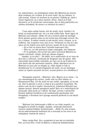 că, mărturisesc, nu înţelegeam nimic din Maitreyi pe atunci,
deşi credeam că o iubesc şi că sunt iubit. Ea nu minţea, ci
uita numai. Uitase că venisem la ea pentru Vallaka şi, cînd a
intrat inginerul, şi-a adus aminte, firesc. Dacă ar fi fost
altcineva, ar fi continuat conversaţia, dar în faţa părintelui nu
vorbea niciodată, de aceea s-a reîntors la carte.)"
"I-am adus astăzi lotuşi, atit de mulţi, încît, luîndu-i în
braţe şi mulţumindu-mi, nu i se mai vedea faţa. Sunt sigur că
Maitreyi mă iubeşte. (Notă. Cît mi-a trebuit pînă să înţeleg!)
Scrie poeme pentru mine şi-mi recită ziua întreagă versuri. Eu
nu o iubesc. O admir enorm şi mă excită: totul, carnea, ca şi
sufletul. Am surprins ceva nou în ea. Vorbeam cu Lilu şi i-am
spus că voi repeta anu-mite lucruri, auzite de la ea, soţului.
― Şi ce îmi va putea face? întrebă insinuant Lilu.
― Ştiu eu, nu mă pricep în lupte conjugale, am răspuns
― O va pedepsi, într-un fel sau altul, accentuă Maitreyi şi
repetă cuvintele, rîzînd, cînd am rămas singuri.
Aşadar, şi ea ştie?... De altfel, mi-a mărturisit că ar vrea să
dea într-o nebunie, ntoxicată de dragoste sau de patos. Aflu
sincerităţi inaccesibile celorlalţi, pe care nu le-aş fi bănuit în
cele dintîi zile ale prieteniei noastre, (Notă. Adevărul era că
Maitreyi se juca pur şi simplu şi, chiar după ce Lilu îi
destăinuise în ce constă dragostea de soţie, ea nu înţelegea
nimic şi repeta anumite lucruri, numai pentru că o desfătau.)"
"Escapada noastră ― Maitreyi, Lilu, Mantu şi cu mine ― la
un cinematograf de cartier, unde rula un film indian cu
Himansural Ray. Cît da mult ne-am vorbit, apropiaţi, şi cît am
rîs. Dar la plecare a avut o criză şi şi-a pierdut conştiinţa. Nu
ştiam cum să mi-o explic: întunerecul, subiectul filmului sau
spasm sexual, datorit apropierii mele? Ştiu că e neînchipuit de
senzuală, deşi pură ca o sfîntă. De fapt, acesta e miracolul
femeiei indiene (verificat şi de confesiunile prietenilor mei
bengalezi): o fecioară care ajunge amantă perfectă în cea dintîi
noapte."
"Maitreyi îmi insinuează o idilă cu un tînăr superb, un
bengalez la studii în Anglia. Aşadar, urmează itinerariul
tuturor mediocrităţilor sentimentale... (Notă. Fa voia numai
să-mi mărturisească hotărîrea de a renunţa ia tot ceea ce se
întîmplase înainte de mine.)"
"Aduc iarăşi flori. Ea e supărată că am dat şi celorlalte
fete, şi d-nei Sen. Cred că Mantu a observat familiaritatea
 