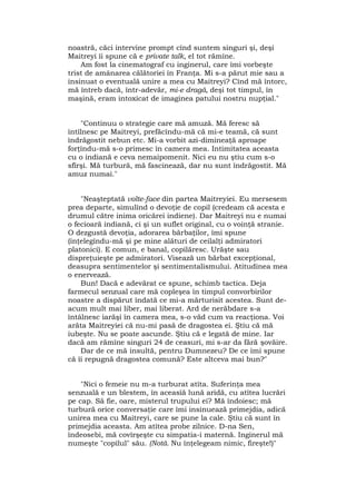 noastră, căci intervine prompt cînd suntem singuri şi, deşi
Maitreyi îi spune că e private talk, el tot rămîne.
Am fost la cinematograf cu inginerul, care îmi vorbeşte
trist de amânarea călătoriei în Franţa. Mi s-a părut mie sau a
insinuat o eventuală unire a mea cu Maitreyi? Cînd mă întorc,
mă întreb dacă, într-adevăr, mi-e dragă, deşi tot timpul, în
maşină, eram intoxicat de imaginea patului nostru nupţial."
"Continuu o strategie care mă amuză. Mă feresc să
întîlnesc pe Maitreyi, prefăcîndu-mă că mi-e teamă, că sunt
îndrăgostit nebun etc. Mi-a vorbit azi-dimineaţă aproape
forţîndu-mă s-o primesc în camera mea. Intimitatea aceasta
cu o indiană e ceva nemaipomenit. Nici eu nu ştiu cum s-o
sfîrşi. Mă turbură, mă fascinează, dar nu sunt îndrăgostit. Mă
amuz numai."
"Neaşteptată volte-face din partea Maitreyiei. Eu mersesem
prea departe, simulînd o devoţie de copil (credeam că acesta e
drumul către inima oricărei indiene). Dar Maitreyi nu e numai
o fecioară indiană, ci şi un suflet original, cu o voinţă stranie.
O dezgustă devoţia, adorarea bărbaţilor, îmi spune
(înţelegîndu-mă şi pe mine alături de ceilalţi admiratori
platonici). E comun, e banal, copilăresc. Urăşte sau
dispreţuieşte pe admiratori. Visează un bărbat excepţional,
deasupra sentimentelor şi sentimentalismului. Atitudinea mea
o enervează.
Bun! Dacă e adevărat ce spune, schimb tactica. Deja
farmecul senzual care mă copleşea în timpul convorbirilor
noastre a dispărut îndată ce mi-a mărturisit acestea. Sunt de-
acum mult mai liber, mai liberat. Ard de nerăbdare s-a
întâlnesc iarăşi în camera mea, s-o văd cum va reacţiona. Voi
arăta Maitreyiei că nu-mi pasă de dragostea ei. Ştiu că mă
iubeşte. Nu se poate ascunde. Ştiu că e legată de mine. Iar
dacă am rămîne singuri 24 de ceasuri, mi s-ar da fără şovăire.
Dar de ce mă insultă, pentru Dumnezeu? De ce îmi spune
că îi repugnă dragostea comună? Este altceva mai bun?"
"Nici o femeie nu m-a turburat atîta. Suferinţa mea
senzuală e un blestem, în aceasîă lună aridă, cu atîtea lucrări
pe cap. Să fie, oare, misterul trupului ei? Mă îndoiesc; mă
turbură orice conversaţie care îmi insinuează primejdia, adică
unirea mea cu Maitreyi, care se pune la cale. Ştiu că sunt în
primejdia aceasta. Am atîtea probe zilnice. D-na Sen,
îndeosebi, mă covîrşeşte cu simpatia-i maternă. Inginerul mă
numeşte "copilul" său. (Notă. Nu înţelegeam nimic, fireşte!)"
 