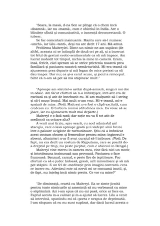 "Seara, la masă, d-na Sen se plînge că o chem încă
«doamnă», iar nu «mamă», cum e obiceiul în India. Are o
blîndeţe sfîntă şi comunicativă, o inocenţă deconcertantă. O
iubesc.
Se fac comentarii insinuante. Mantu cere să-l numesc
«unchi», iar Lilu «tanti», deşi nu are decît 17 ani. Mă amuz.
Problema Maitreyiei. Dintr-un nimic ne-am supărat (de
altfel, aceasta ni se întîmplă de două ori pe zi), şi a încercat
tot felul de gesturi erotic-sentimentale ca să mă împace. Am
lucrat mohorît tot timpul, închis la mine în cameră. Eram,
însă, fericit, căci speram să se strice prietenia noastră prea
familiară şi pasiunea noastră nemărturisită. Mi-era teamă că
ajunsesem prea departe şi mă legam de orice pretext ca să
dau înapoi. Dar nu; ca şi-a cerut scuze, şi jocul a reînceput.
Simt că n-am să pot să mă stăpînesc mult."
"Aproape am sărutat-o astăzi după-amiază, singuri noi doi
în odaie. Am făcut eforturi să n-o îmbrăţişez, într-atît era de
excitată ea şi atît de înnebunit eu. M-am mulţumit să-i strîng
şi să-i muşc braţul. Mai mult n-am vrut. Mi-e teamă, mi-e
spaimă de mine. (Notă. Maitreyi n-a fost o clipă excitată, cum
credeam eu. O turbura numai atitudinea mea. Ea voise să se
joace, iar eu ajunsesem mult mai departe.)
Maitreyi e o fată rară; dar soţie nu va fi tot atît de
mediocră ca oricare alta?
A venit mai tîrziu, spre seară, cu acel admirabil şal
stacojiu, care o lasă aproape goală şi îi vădeşte sînii bruni
într-o paloare ucigător de turburătoare. Ştiu că a îmbrăcat
acest costum obscen şi fermecător pentru mine; inginerul e
absent, altminteri n-ar fi avut curajul să-l îmbrace. (Notă. De
fapt, nu era decît un costum de Rajputana, care se poartă de-
a dreptul pe trup, nu peste pieptar, cum e obiceiul în Bengal.)
Maitreyi vine mereu în camera mea, vine fără nici un motiv
şi întotdeauna insinuează sau provoacă. Pasiunea o face
frumoasă. Senzual, carnal, e peste fire de ispititoare. Fac
eforturi ca să o judec hidoasă, grasă, urît mirositoare şi să mă
pot stăpîni. E un fel de «meditaţie prin imagini contrarii» ceea
ce încerc eu. Adevărul este că nervii mi se consumă inutil, şi,
de fapt, nu înţeleg încă nimic precis. Ce vor cu mine?"
"De dimineaţă, ceartă cu Maitreyi. Ea se simte jicnită
pentru toate nimicurile şi ameninţă să nu vorbească cu mine
o săptămînă. Azi i-am spus că nu-mi pasă, orice ar face ea.
Faptul acesta m-a calmat şi m-a ajutat să lucrez. Lilu a venit
să intervină, spunîndu-mi că «poeta e nespus de deprimată«.
I-am răspuns că eu nu sunt supărat, dar dacă lucrul acesta o
 