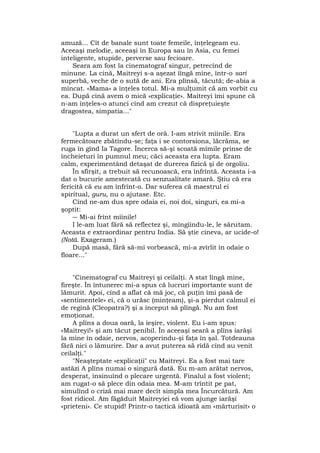 amuză... Cît de banale sunt toate femeile, înţelegeam eu.
Aceeaşi melodie, aceeaşi în Europa sau în Asia, cu femei
inteligente, stupide, perverse sau fecioare.
Seara am fost la cinematograf singur, petrecînd de
minune. La cină, Maitreyi s-a aşezat îîngă mine, într-o sari
superbă, veche de o sută de ani. Era plînsă, tăcută; de-abia a
mîncat. «Mama» a înţeles totul. Mi-a mulţumit că am vorbit cu
ea. După cină avem o mică «explicaţie». Maitreyi îmi spune că
n-am înţeles-o atunci cînd am crezut că dispreţuieşte
dragostea, simpatia..."
"Lupta a durat un sfert de oră. I-am strivit mîinile. Era
fermecătoare zbătîndu-se; faţa i se contorsiona, lăcrăma, se
ruga în gînd Ia Tagore. Încerca să-şi scoată mîmile prinse de
încheieturi în pumnul meu; căci aceasta era lupta. Eram
calm, experimentând detaşat de durerea fizică şi de orgoliu.
În sfîrşit, a trebuit să recunoască, era înfrîntă. Aceasta i-a
dat o bucurie amestecată cu senzualitate amară. Ştiu că era
fericită că eu am înfrînt-o. Dar suferea că maestrul ei
spiritual, guru, nu o ajutase. Etc.
Cînd ne-am dus spre odaia ei, noi doi, singuri, ea mi-a
şoptit:
― Mi-ai frînt mîinile!
I le-am luat fără să reflectez şi, mîngîindu-le, le sărutam.
Aceasta e extraordinar pentru India. Să ştie cineva, ar ucide-o!
(Notă. Exageram.)
După masă, fără să-mi vorbească, mi-a zvîrlit în odaie o
floare..."
"Cinematograf cu Maitreyi şi ceilalţi. A stat lîngă mine,
fireşte. În întunerec mi-a spus că lucruri importante sunt de
lămurit. Apoi, cînd a aflat că mă joc, că puţin îmi pasă de
«sentimentele» ei, că o urăsc (minţeam), şi-a pierdut calmul ei
de regină (Cleopatra?) şi a început să plîngă. Nu am fost
emoţionat.
A plîns a doua oară, la ieşire, violent. Eu i-am spus:
«Maitreyi!» şi am tăcut penibil. În aceeaşi seară a plîns iarăşi
la mine în odaie, nervos, acoperindu-şi faţa în şal. Totdeauna
fără nici o lămurire. Dar a avut puterea să rîdă cînd au venit
ceilalţi."
"Neaşteptate «explicaţii" cu Maitreyi. Ea a fost mai tare
astăzi A plîns numai o singură dată. Eu m-am arătat nervos,
desperat, insinuînd o plecare urgentă. Finalul a fost violent;
am rugat-o să plece din odaia mea. M-am trîntit pe pat,
simulînd o criză mai mare decît simpla mea Încurcătură. Am
fost ridicol. Am făgăduit Maitreyiei eă vom ajunge iarăşi
«prieteni». Ce stupid! Printr-o tactică idioată am «mărturisit» o
 