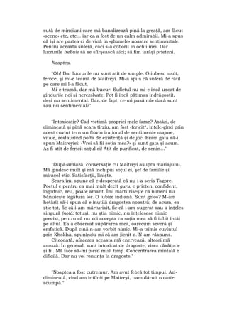 sută de minciuni care mă banalizează pînă la greaţă, am făcut
«scene» etc, etc... iar ea a fost de un calm admirabil. Mi-a spus
că îşi are partea ci de vină în «glumele» noastre sentimentale.
Pentru aceasta suferă, căci s-a coborît în ochii mei. Dar
lucrurile trebuie să se sfîrşească aici; să fim iarăşi prieteni.
Noaptea.
"Oh! Dar lucrurile nu sunt atît de simple. O iubesc mult,
feroce, şi mi-e teamă de Maitreyi. Mi-a spus că suferă de răul
pe care mi l-a făcut.
Mi-e teamă, dar mă bucur. Sufletul nu mi-e încă uscat de
gîndurile noi şi nerezslvate. Pot fi încă pătimaş îndrăgostit,
deşi nu sentimental. Dar, de fapt, ce-mi pasă mie dacă sunt
sau nu sentimental?"
"Intoxicaţie? Cad victimă propriei mele farse? Astăzi, de
dimineaţă şi pînă seara tîrziu, am fost «fericit*, înţele-gînd prin
acest cuvînt tern un fluviu iraţional de sentimente majore,
vitale, restaurînd pofta de existenţă şi de joc. Eram gata să-i
spun Maitreyiei: «Vrei să fii soţia mea?» şi sunt gata şi acum.
Aş fi atît de fericit soţul ei! Atît de purificat, de senin..."
"După-amiază, conversaţie cu Maitreyi asupra mariajului.
Mă gîndesc mult şi mă închipui soţul ei, şef de familie şi
miracol etic. Satisfacţii, linişte.
Seara îmi spune că e desperată că nu i-a scris Tagore.
Poetul e pentru ea mai mult decît guru, e prieten, confident,
logodnic, zeu, poate amant. Îmi mărturiseşte că nimeni nu
bănuieşte legătura lor. O iubire indiană. Sunt gelos? M-am
hotărît să-i spun că e inutilă dragostea noastră; de acum, ea
ştie tot, fie că i-am mărturisit, fie că i-am sugerat sau a înţeles
singură (notă: totuşi, nu ştia nimic, nu înţelesese nimic
precis), pentru că nu voi accepta ca soţia mea să fi iubit întâi
pe altul. Ea a observat supărarea mea, oarecum severă şi
emfatică. După cină n-am vorbit nimic. Mi-a trimis cuvîntul
prin Khokha, spunîndu-mi că am jicnit-o. N-am răspuns.
Cîteodată, afacerea aceasta mă enervează, alteori mă
amuză. În general, sunt intoxicat de dragoste, visez căsătorie
şi fii. Mă face să-mi pierd mult timp. Concentrarea mintală e
dificilă. Dar nu voi renunţa la dragoste."
"Noaptea a fost cutremur. Am avut febră tot timpul. Azi-
dimineaţă, cînd am întîlnit pe Maitreyi, i-am dăruit o carte
scumpă."
 