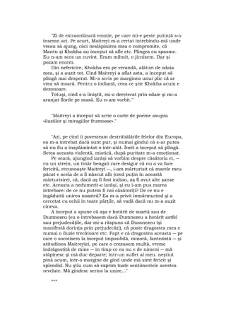 "Zi de extraordinară emoţie, pe care mi-e peste putinţă s-o
însemn aci. Pe scurt, Maitreyi m-a certat întrebîndu-mă unde
vreau să ajung, căci neslăpinirea mea o compromite, că
Mantu şi Khokha au început să afle etc. Plîngea cu spasme.
Eu n-am scos un cuvînt. Eram mîhnit, o jicnisem. Dar şi
pozam enorm.
Din nefericire, Khokha era pe verandă, alături de odaia
mea, şi a auzit tot. Cînd Maitreyi a aflat asta, a început să
plîngă mai desperat. Mi-a scris pe marginea unui plic că ar
vrea să moară. Pentru o indiană, ceea ce ştie Khokha acum e
dezonoare.
Totuşi, cînd s-a liniştit, mi-a deretecat prin odaie şi mi-a
aranjat florile pe masă. Eu n-am vorbit."'
"Maitreyi a început să scrie o carte de poeme asupra
«iluziilor şi miragiilor frumoase»."
"Azi, pe cînd îi povesteam destrăbălările felelor din Europa,
ea m-a întrebat dacă sunt pur, şi numai gîndul că s-ar putea
să nu fiu a înspăimîntat-o într-atât. Îneît a început să plîngă.
Setea aceasta violentă, mistică, după puritate m-a emoţionat.
Pe seară, ajungînd iarăşi să vorbim despre căsătoria ei, ―
cu un strein, un tînăr bengali care desigur că nu o va face
fericită, recunoaşte Maitreyi ―, i-am mărturisit că marele meu
păcat e acela de a fi născut alb (cred puţin în această
mărturisire), că, dacă aş fi fost indian, aş fi avut alte şanse
etc. Aceasta a nedumerit-o iarăşi, şi eu i-am pus marea
întrebare: de ce nu putem fi noi căsătoriţi? De ce nu e
îngăduită unirea noastră? Ea m-a privit înmărmurind şi a
cercetat cu ochii în toate părţile, să vadă dacă nu m-a auzit
cineva.
A început a spune că aşa e hotărît de soartă sau de
Dumnezeu (eu o întrebasem dacă Dumnezeu a hotărît astfel
sau prejudecăţile, dar mi-a răspuns că Dumnezeu îşi
manifestă dorinţa prin prejudecăţi), că poate dragostea mea e
numai o iluzie trecătoare etc. Fapt e că dragostea aceasta ― pe
care o socotisem la început imposibilă, minoră, fantezistă ― şi
atitudinea Maitreyiei, pe care o crezusem multă, vreme
îndrăgostită de mine ― în timp ce ea nu e de nimeni ― mă
stăpînesc şi mă duc departe; într-un suflet al meu. neştiut
pînă acum, într-o margine de gînd unde mă simt fericit şi
splendid. Nu ştiu cum să exprim toate sentimentele acestea
revelate. Mă gîndesc serios la unire..."
***
 