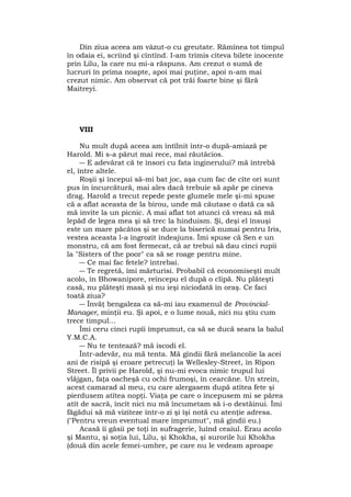 Din ziua aceea am vâzut-o cu greutate. Rămînea tot timpul
în odaia ei, scriind şi cîntînd. I-am trimis cîteva bilete inocente
prin Lilu, la care nu mi-a răspuns. Am crezut o sumă de
lucruri în prima noapte, apoi mai puţine, apoi n-am mai
crezut nimic. Am observat că pot trăi foarte bine şi fără
Maitreyi.
VIII
Nu mult după aceea am întîlnit într-o după-amiază pe
Harold. Mi s-a părut mai rece, mai răutăcios.
― E adevărat că te însori cu fata inginerului? mă întrebă
el, între altele.
Roşii şi începui să-mi bat joc, aşa cum fac de cîte ori sunt
pus în încurcătură, mai ales dacă trebuie să apăr pe cineva
drag. Harold a trecut repede peste glumele mele şi-mi spuse
că a aflat aceasta de la birou, unde mă căutase o dată ca să
mă invite la un picnic. A mai aflat tot atunci că vreau să mă
lepăd de legea mea şi să trec la hinduism. Şi, deşi el însuşi
este un mare păcătos şi se duce la biserică numai pentru Iris,
vestea aceasta l-a îngrozit îndeajuns. Îmi spuse că Sen e un
monstru, că am fost fermecat, că ar trebui să dau cinci rupii
la "Sisters of the poor" ca să se roage pentru mine.
― Ce mai fac fetele? întrebai.
― Te regretă, îmi mărturisi. Probabil că economiseşti mult
acolo, în Bhowanipore, reîncepu el după o clipă. Nu plăteşti
casă, nu plăteşti masă şi nu ieşi niciodată în oraş. Ce faci
toată ziua?
― Învăţ bengaleza ca să-mi iau examenul de Provincial-
Manager, minţii eu. Şi apoi, e o lume nouă, nici nu ştiu cum
trece timpul...
Îmi ceru cinci rupîi împrumut, ca să se ducă seara la balul
Y.M.C.A.
― Nu te tentează? mă iscodi el.
Într-adevăr, nu mă tenta. Mă gîndii fără melancolie la acei
ani de risipă şi eroare petrecuţi la Wellesley-Street, în Ripon
Street. Îl privii pe Harold, şi nu-mi evoca nimic trupul lui
vlăjgan, faţa oacheşă cu ochi frumoşi, în cearcăne. Un strein,
acest camarad al meu, cu care alergasem după atîtea fete şi
pierdusem atîtea nopţi. Viaţa pe care o începusem mi se părea
atît de sacră, încît nici nu mă încumetam să i-o destăinui. Îmi
făgădui să mă viziteze într-o zi şi îşi notă cu atenţie adresa.
("Pentru vreun eventual mare împrumut", mă gîndii eu.)
Acasă îi găsii pe toţi în sufragerie, luînd ceaiul. Erau acolo
şi Mantu, şi soţia lui, Lilu, şi Khokha, şi surorile lui Khokha
(două din acele femei-umbre, pe care nu le vedeam aproape
 