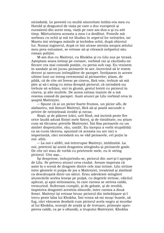 niciodată). Le povestii cu multă sinceritate întîlni-rea mea cu
Harold şi dezgustul de viaţa pe care o duc europenii şi
eurasienii din acest oraş, viaţă pe care am dus-o şi eu atît
timp. Mărturisirea aceasta a mea i-a desfătat. Femeile mă
sorbeau cu ochii şi mă tot lăudau în argot-ul lor neînţeles, iar
Mantu îmi strîngea mâinile şi închidea ochii, după obiceiul
lui. Numai inginerul, după ce îmi atrase atenţia asupra zelului
meu prea entuziast, se retrase să-şi citească nelipsitul său
roman poliţist.
M-am dus cu Maitreyi, cu Khokha şi cu Lilu sus pe terasă.
Aşteptam seara întinşi pe covoare, vorbind rar şi căutîndu-ne
fiecare cea mai comodă poziţie, cu perna sub cap. Eu venisem
în sandale şi-mi jucau picioarele în aer, încercînd să le rezem
decent şi oarecum întîmplător de parapet. Învăţasem în aceste
ultime luni un întreg ceremonial al picioarelor; ştiam, de
pildă, că de cîte ori lovesc pe cineva, fără voie, trebuie să mă
plec şi să-i ating cu mîna dreaptă piciorul; că niciodată nu
trebuie să schiţez, nici în glumă, gestul lovirii cu piciorul în
cineva, şi alte multele. De aceea ezitam înainte de a mă
rezema comod de parapet. Auzii atunci pe Lilu vorbind ceva în
şoaptă Maîtreyiei.
― Spune că ai un picior foarte frumos, un picior alb, de
alabastru, mă lămuri Maitreyi, fără să-şi poată ascunde o
privire de neînţeleasă invidie şi necaz.
Roşii, şi de plăcere (căci, urît fiind, mă încîntă peste fire
orice laudă adusă fiinţei mele fizice), şi de timiditate; nu ştiam
cum să tîlcuiesc privirile Maitreyiei. Îmi fixa picioarele cu un
zîmbet dispreţuitor, rău, umilit. Eu începui a vorbi stupidităţi
ca sa curm tăcerea, spunînd că aceasta nu are nici o
importanţă, căci niciodată nu se văd picioarele, cel puţin la
noi. albii.
― La noi e altfel, mă întrerupse Maitreyi, îmblînzită. La
noi, prietenii îşi arată dragostea atingîndu-şi picioarele goale.
De cîte ori stau de vorbă cu prietenele mele, eu le strîng
piciorul. Uite aşa...
Îşi desprinse, îmbujorîndu-se, piciorul din sari şi-l apropie
de Lilu. Se petrecu atunci ceva ciudat. Aveam impresia că
asist la o scenă de dragoste dintre cele mai intime. Lilu strînse
între gleznele ei pulpa de jos a Maitreyiei, tresărind şi zîmbind
ca descătuşată dintr-un sărut. Erau adevărate mîngîieri
alunecările acelea leneşe pe pulpă, cu degetele strînse, călcîiul
aplecat, şi apoi strînsoarea, în care carnea se strivea caldă,
tremurînd. Sufeream cumplit, şi de gelozie, şi de revoltă,
împotriva dragostei acesteia absurde, între carnea a două
femei. Maitreyi îşi retrase brusc piciorul din îmbrăţişare şi-l
trecu peste laba lui Khokha. Îmi venea să-mi muşc buzele, să
fug, căci văzusem deodată cum piciorul acela negru şi murdar
al lui Khokha, scorojit de arşiţă şi de trotuare, primeşte apro-
pierea caldă, ca pe o ofrandă, a trupului Maitreyiei. Khokha
 