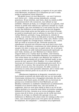 avea un zîmbet de cîine mîngîiat, şi regretai că nu pot vedea
ochii Maitreyiei, să ghicesc în ei voluptatea pe care o trăda
pulpa în apropierea cărnii băiatului.
Mă gîndii atunci că rîsul Maitreyiei ― pe care îl provoca
acel clovon urît ― trăda aceeaşi abandonare, aceeaşi
posesiune. M-am întrebat, mai tîrziu, dacă nu există şi altfel
de posesiuni decît cele cunoscute, mai rafinate şi mai
inefabile, obţinute pe furiş, cu o atingere sau cu o glumă, cînd
femeia se predă total căldurii sau spiritului celuilalt şi e luată
în întregime, aşa cum niciodată nu o vom putea lua noi, chiar
în cele mai definitive şi mai nebuneşti ceasuri de dragoste.
Multă vreme după aceea am fost gelos nu pe tinerii frumoşi,
pe poeţii şi muzicanţii care se adunau în casa Sen şi cu care
vorbea Maitreyi, privindu-i lung, zîmbindu-le, iubindu-le
cărţile, ci pe oricine o făcea să rîdă pînă la lacrimi, pe Khokha
şi pe Mantu, mai ales pe acesta din urmă, care, fiindu-i unchi,
îşi putea îngădui să-i strîngă braţul, vorbindu-i, sau o putea
bate pe umăr şi scutura de păr. Gesturile acestea de
abandonare inocentă mă chinuiau mai mult decît orice rival.
Mi se părea că Maitreyi e neştiutoare de violul săvîrşit pe furiş
asupra-i de către o carne sau un spirit strein. Şi, ca să spun
totul, mă făceau să sufăr îndeosebi posesiunile spirituale: un
poet tînăr, Acintya, pe care Maitreyi nu-l văzuse decît o
singură dată şi nu-i vorbea decît la telefon, cînd trimitea
poeme pentru revista Prabuddha Bharatta; un matematician
care venea foarte rar şi despre care Maitreyi îmi vorbise cu
entuziasm, mărturisindu-mi că îi plac bărbaţii înalţi: şi mai
presus de toţi, gurul ei, Robi Thakkur. Cu o mare abilitate
încercam să-i insinuez că se abandonează prea mult, fie cu
spiritul, fie cu carnea. Dar mă privise atît de inocentă, de
mirată şi sinceră, încît am renunţat. De altfel, acestea se
petreceau în urma celor povestite adineaori, într-o vreme cînd
eu primisem destule probe că nu am de ce mă teme de
nimeni.
...Rămăsesem îngîndurat şi dezgustat, muşcîndu-mi pe
furiş buzele şi privind cele dintîi stele într-un cer încă palid.
Conversaţia continua într-o bengaleză colocvială, din care nu
pricepeam decît foarte puţin; de altfel, nici nu încercam să
pricep şi nu tresăream decît la rîsul Maitreyiei, pe care
Khokha îl alimenta cu nesfîrşite calambururi şi schimonoseli.
Probabil că ea observă sfiala mea, căci mă întrebă, în
englezeşte, dacă nu sunt prea obosit şi dacă n-aş voi să mă
distrez ajutînd-o în ceasurile mele libere să termine catalogul
bibliotecii d-lui Sen. Aceasta m-ar recrea îndeajuns, după
munca mea de la birou, şi am putea sta de vorbă mai mult.
(Pentru că, de fapt, în ultimele zile aproape că nu mă
întîlnisem cu Maitreyi.) Nu ştiam nimic de catalog şi aflai că d-
l Sen, care strînsese pînă acum vreo patru mii de volume, ―
fie moştenite, fie cumpărate ―, intenţiona să-şi tipărească
 