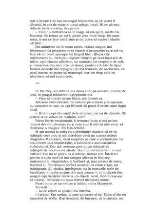 într-o broşură de lux catalogul bibliotecii, ca să poată fi
dăruită, în caz de moarte, unui colegiu local. Mi se păreau
ridicole toate acestea, dar primii.
― Tata nu îndrăznea să te roage să mă ajuţi, mărturisi
Maitreyi. Se temea să nu-ţi pierzi prea mult timp. Eu sunt
mică, n-am ce face toată ziua şi-mi place să copiez titlurile
cărţilor...
Îmi amintesc că în seara aceea, rămas singur, mă
blestemam că primisem prea repede o propunere care mă va
face să-mi pierd aproape tot timpul liber. (După cîte
înţelesesem eu, trebuiau copiate titlurile pe mici bucăţele de
hîrtie, apoi clasate alfabetic, cu numărul lor respectiv de raft,
şi transcrise din nou într-un dosar, pentru a fi date la tipar.
Munca aceasta îmi repugna.) Şi mă temeam, de asemenea, că
jocul nostru ar putea să reînceapă într-un timp cînd eu
izbutisem să mă cuminţesc.
***
Pe Maitreyi am întîlnit-o a doua zi după-amiază, înainte de
ceai, în pragul bibliotecii, aşteptîndu-mă.
― Vino să-ţi arăt ce-am făcut, mă chemă ea.
Adusese vreo cincizeci de volume pe o masă şi le aşezase
cu cotoarele în sus, în aşa fel încît să poată fi cetite unul după
altul.
― D-ta începi din capul ăsta al mesei, iar eu de dincolo. Să
vedem la ce volum ne întîlnim, vrei?
Părea foarte emoţionată, îi tremura buza şi mă privea
clipind des din pleoape, ca şi cum s-ar fi silit să uite ceva, să
destrame o imagine din faţa ochilor.
M-am aşezat la scris cu o presimţire ciudată că se va
întîmpla ceva nou şi mă întrebam dacă nu cumva aştept
dragostea Maitreyiei, dacă surpriza pe care o presimţeam nu
era o eventuală împărtăşire, o luminare a ascunzişurilor
sufletului ei. Dar mă trezeam prea puţin clătinat de
întîmplările acestea eventuale. Scriind, mă întrebam: o mai
iubesc? Nu; mi se părea că o iubesc, numai atît. Înţelesei
pentru a suta oară că mă atrăgea altceva în Maitreyi:
iraţionalul ei, virginitatea ei barbară şi, mai presus de toate,
fascinul ei. Îmi lămurii perfect aceasta; că eram vrăjit, nu
îndrăgostit. Şi, ciudat, înţelegeam nu în ceasurile mele de
luciditate, ― multe-puţine cîte mai aveam ―, ci în clipele din
pragul experienţelor decisive, în clipele reale, cînd începeam
să trăiesc. Reflecţia nu mi-a relevat niciodată nimic.
Pusei mîna pe un volum şi întîlnii mîna Maitreyiei.
Tresării.
― La ce volum ai ajuns? mă întrebă.
I-l arătai. Era acelaşi la care ajunsese şl ea: Tales of the un
expected de Wells. Roşi deodată, de bucurie, de încîntare, nu
 