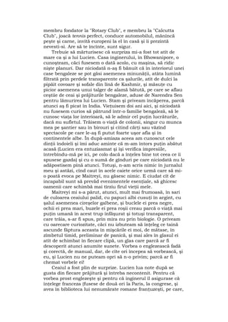 membru fondator la "Rotary Club", e membru la "Calcutta
Club", joacă tennis perfect, conduce automobilul, mănîncă
peşte şi carne, invită europeni la el în casă şi îi prezintă
nevesti-si. Are să te încînte, sunt sigur.
Trebuie să mărturisesc că surpriza mi-a fost tot atît de
mare ca şi a lui Lucien. Casa inginerului, în Bhowanipore, o
cunoşteam, căci fusesem o dată acolo, cu maşina, să ridic
nişte planuri. Dar niciodată n-aş fi bănuit că în interiorul unei
case bengaleze se pot găsi asemenea minunăţii, atâta lumină
filtrată prin perdele transparente ca şalurile, atît de dulci la
pipăit covoare şi sofale din lînă de Kashmir, şi măsuţe cu
picior asemenea unui talger de alamă bătută, pe care se aflau
ceştiie de ceai şi prăjiturile bengaleze, aduse de Narendra Sen
pentru lămurirea lui Lucien. Stam şi priveam încăperea, parcă
atunci aş fi picat în India. Vieţuisem doi ani aici, şi niciodată
nu fusesem curios să pătrund într-o familie bengaleză, să le
cunosc viaţa lor interioară, să le admir cel puţin lucrăturile,
dacă nu sufletul. Trăisem o viaţă de colonii, singur cu munca
mea pe şantier sau în birouri şi citind cărţi sau văzînd
spectacole pe care le-aş fi putut foarte uşor afla şi în
continentele albe. În după-amiaza aceea am cunoscut cele
dinţii îndoieli şi îmi aduc aminte că m-am întors puţin abătut
acasă (Lucien era entuziasmat şi îşi verifica impresiile,
întrebîndu-mă pe ici, pe colo dacă a înţeles bine tot ceea ce îi
spusese gazda) şi cu o sumă de gînduri pe care niciodată nu le
adăpostisem pînă atunci. Totuşi, n-am scris nimic în jurnalul
meu şi astăzi, cînd caut în acele caiete orice urmă care să mi-
o poată evoca pe Maitreyi, nu găsesc nimic. E ciudat cît de
incapabil sunt să prevăd evenimentele esenţiale, să ghicesc
oamenii care schimbă mai tîrziu firul vieţii mele.
Maitreyi mi s-a părut, atunci, mult mai frumoasă, în sari
de culoarea ceaiului palid, cu papuci albi cusuţi în argint, cu
şalul asemenea cireşelor galbene, şi buclele ei prea negre,
ochii ei prea mari, buzele ei prea roşii creau parcă o viaţă mai
puţin umană în acest trup înfăşurat şi totuşi transparent,
care trăia, s-ar fi spus, prin mira nu prin biologie. O priveam
cu oarecare curiozitate, căci nu izbuteam să înţeleg ce taină
ascunde făptura aceasta în mişcările ei moi, de mătase, în
zîmbetul timid, preliminar de panică, şi mai ales în glasul ei
atît de schimbat în fiecare clipă, un glas care parcă ar fi
descoperit atunci anumite sunete. Vorbea o englezească fadă
şi corectă, de manual, dar, de cîte ori începea să vorbească, şi
eu, şi Lucien nu ne puteam opri să n-o privim; parcă ar fi
chemat vorbele ei!
Ceaiul a fost plin de surprize. Lucien lua note după se
gusta din fiecare prăjitură şi întreba necontenit. Pentru că
vorbea prost englezeşte şi pentru că inginerul îl asigurase că
înţelege franceza (fusese de două ori la Paris, la congrese, şi
avea în biblioteca lui nenumărate romane franţuzeşti, pe care,
 