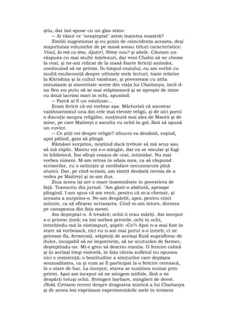 ştiu, dar îmi spuse cu un glas stins:
― Ai văzut ce "neaşteptat" avem înaintea noastră?
Zîmbii sugestionat şi eu puţin de coincidenţa aceasta, deşi
majoritatea volumelor de pe masă aveau titluri caracteristice:
Visul, Ia-mă cu tine, Ajutor!, Nimic nou? şi altele. Căutam un
răspuns cu mai multe înţelesuri, dar veni Chabù să ne cheme
la ceai, şi ne-am ridicat de la masă foarte fericiţi amîndoi,
continuînd să ne privim. În timpul ceaiului, eu am vorbit cu
multă exuberanţă despre ultimele mele lecturi, toate relative
la Khrishna şi la cultul vaishnav, şi povesteam cu atîta
entuziasm şi sinceritate scene din viaţa lui Chaitanya, încît d-
na Sen nu putu să se mai stăpînească şi se apropie de mine
cu două lacrimi mari în ochi, spunînd:
― Parcă ai fi un vaishnav...
Eram fericit că-mi vorbise aşa. Mărturisii că socotesc
vaishnavismul una din cele mai elevate religii, şi de aici porni
o discuţie asupra religiilor, susţinută mai ales de Mantii şi de
mine, pe care Maitreyi o asculta cu ochii în gol, fără să spună
un cuvînt.
― Ce ştiţi voi despre religie? izbucni ea deodată, roşind,
apoi pălind, gata să plîngă.
Rămăsei surprins, neştiind dacă trebuie să mă scuz sau
să mă explic. Mantu voi s-o mîngîie, dar ea se smulse şi fugi
în bibliotecă. Îmi sfîrşii ceaşca de ceai, intimidat. Nu mai
vorbea nimeni. M-am retras în odaia mea, ca să răspund
scrisorilor, cu o nelinişte şi nerăbdare necunoscute pînă
atunci. Dar, pe cînd scriam, am simţit deodată nevoia de a
vedea pe Maitreyi şi m-am dus.
Ziua aceea îşi are o mare însemnătate în povestirea de
faţă. Transcriu din jurnal. "Am găsit-o abătută, aproape
plîngînd. I-am spus că am venit, pentru că m-a chemat, şi
aceasta a surprins-o. Ne-am despărţit, apoi, pentru cinci
minute, ca să sfîrşesc scrisoarea. Cînd m-am întors, dormea
pe canapeaua din faţa mesei.
Am deşteptat-o. A tresărit; ochii îi erau măriţi. Am început
s-o privesc ţintă; ea îmi sorbea privirile, ochi în ochi,
întrebîndu-mă la răstimpuri, şoptit: «Ce?» Apoi n-a mai fost în
stare să vorbească, nici eu n-am mai putut s-o întreb; ci ne
priveam fix, fermecaţi, stăpîniţi de acelaşi fluid suprafiresc de
dulce, incapabil să ne împotrivim, să ne scuturăm de farmec,
deşteptîndu-ne. Mi-e greu să descriu emoţia. O fericire calmă
şi în acelaşi timp violentă, în faţa căreia sufletul nu opunea
nici o rezistenţă; o beatitudine a simţurilor care depăşea
senzualitatea, ca şi cum ar fi participat la o fericire cerească,
la o stare de har. La început, starea se susţinea numai prin
priviri. Apoi am început să ne atingem mîihile, fără a ne
despărţi totuşi ochii. Strîngeri barbare, mîngîieri de devot.
(Notă. Cetisem recent despre dragostea mistică a lui Chaitanya
şi de aceea îmi exprimam experimentările mele în termeni
 
