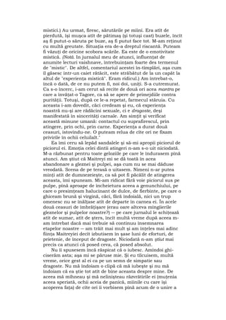 mistici.) Au urmat, firesc, sărutările pe mîini. Era atît de
pierdută, îşi muşca atît de pătimaş (şi totuşi cast) buzele, încît
aş fi putut-o săruta pe buze, aş fi putut face tot. M-am reţinut
cu multă greutate. Situaţia era de-a dreptul riscantă. Puteam
fi văzuţi de oricine scobora scările. Ea este de o emotivitate
mistică. (Notă. In jurnalul meu de atunci, influenţat de
anumite lecturi vaishnave, întrebuinţam foarte des termenul
de "mistic". De altfel, comentariul acestei în-tîmplări, aşa cum
îl găsesc într-un caiet rătăcit, este străbătut de la un capăt la
altul de "experienţa mistică". Eram ridicul.) Am întrebat-o,
încă o dată, de ce nu putem fi, noi doi, uniţi. S-a cutremurat.
Ca s-o încerc, i-am cerut să recite de două ori acea mantra pe
care a învăţat-o Tagore, ca să se apere de primejdiile contra
purităţii. Totuşi, după ce le-a repetat, farmecul stăruia. Cu
aceasta i-am dovedit, căci credeam şi eu, că experienţa
noastră nu-şi are rădăcini sexuale, ci e dragoste, deşi
manifestată în sincerităţi carnale. Am simţit şi verificat
această minune umană: contactul cu suprafirescul, prin
atingere, prin ochi, prin carne. Experienţa a durat două
ceasuri, istovindu-ne. O puteam relua de cîte ori ne fixam
privirile în ochii celuilalt."
Ea îmi ceru să lepăd sandalele şi să-mi apropii piciorul de
piciorul ei. Emoţia celei dintîi atingeri n-am s-o uit niciodată.
M-a răzbunat pentru toate geloziile pe care le îndurasem pînă
atunci. Am ştiut că Maitreyi mi se dă toată în acea
abandonare a gleznei şi pulpei, aşa cum nu se mai dăduse
vreodată. Scena de pe terasă o uitasem. Nimeni n-ar putea
minţi atît de dumnezeieşte, ca să pot fi păcălit de atingerea
aceasta, îmi spuneam. Mi-am ridicat fără voie piciorul sus pe
pulpe, pînă aproape de încheietura aceea a genunchiului, pe
care o presimţeam halucinant de dulce, de fierbinte, pe care o
ghiceam brună şi virgină, căci, fără îndoială, nici un trup
omenesc nu se înălţase atît de departe în carnea ei. În acele
două ceasuri de îmbrăţişare (erau oare altceva mîngîierile
gleznelor şi pulpelor noastre?) ― pe care jurnalul le schiţează
atît de sumar, atît de şters, încît multă vreme după aceea m-
am întrebat dacă mai trebuie să continuu însemnarea
etapelor noastre ― am trăit mai mult şi am înţeles mai adînc
fiinţa Maitreyiei decît izbutisem în şase luni de eforturi, de
prietenie, de început de dragoste. Niciodată n-am ştiut mai
precis ca atunci că posed ceva, că posed absolut.
Nu îi spusesem încă răspicat că o iubesc. Amîndoi ghi-
ciserăm asta; aşa mi se păruse mie. Şi eu tîlcuisem, multă
vreme, orice gest al ei ca pe un semn de simpatie sau
dragoste. Nu mă îndoiam o clipă că mă iubeşte şi nu mă
îndoiam că ea ştie tot atît de bine aceasta despre mine. De
aceea mă mîhneau şi mă nelinişteau răzvrătirile ei (muţenia
aceea speriată, ochii aceia de panică, mîinile cu care îşi
acoperea faţa) de cîte ori îi vorbisem pînă acum de o unire a
 