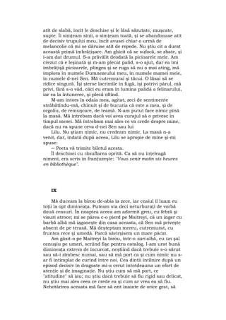 atît de slabă, încît le deschise şi le lăsă sărutate, muşcate,
supte. Îi simţeam sînii, o simţeam toată, şi se abandonase atît
de decisiv trupului meu, încît avusei chiar o urmă de
melancolie că mi se dăruise atît de repede. Nu ştiu cît a durat
această primă îmbrăţişare. Am ghicit că se sufocă, se zbate, şi
i-am dat drumul. S-a prăvălit deodată la picioarele mele. Am
crezut că e leşinată şi m-am plecat palid, s-o ajut, dar ea îmi
îmbrăţişă picioarele, plîngea şi se ruga să nu o mai ating, mă
implora în numele Dumnezeului meu, în numele mamei mele,
în numele d-nei Sen. Mă cutremurai şi tăcui. O lăsai să se
ridice singură. Îşi şterse lacrimile în fugă, îşi potrivi părul, mă
privi, fără s-o văd, căci eu eram în lumina palidă a felinarului,
iar ea la întunerec, şi plecă oftînd.
M-am întors în odaia mea, agitat, zeci de sentimente
străbătîndu-mă, chinuit şi de bucuria că este a mea, şi de
orgoliu, de remuşcare, de teamă. N-am putut face nimic pînă
la masă. Mă întrebam dacă voi avea curajul să o privesc în
timpul mesei. Mă întrebam mai ales ce va crede despre mine,
dacă nu va spune ceva d-nei Sen sau lui
Lilu. Nu ştiam nimic, nu credeam nimic. La masă n-a
venit, dar, îndată după aceea, Lilu se apropie de mine şi-mi
spuse:
― Poeta vă trimite biletul acesta.
Îl deschisei cu răsuflarea oprită. Ca să nu înţeleagă
nimeni, era scris în franţuzeşte: "Vous venir matin six heures
en bibliothèque".
IX
Mă duceam la birou de-abia îa zece, iar ceaiul îl luam eu
toţii la opt dimineaţa. Puteam sta deci neturburaţi de vorbă
două ceasuri. În noaptea aceea am adormit greu, cu febră şi
visuri atroce; mi se părea c-o pierd pe Maitreyi, că un înger cu
barbă albă mă izgoneşte din casa aceasta, că Sen mă priveşte
absent de pe terasă. Mă deşteptam mereu, cutremurat, cu
fruntea rece şi umedă. Parcă săvîrşisem un mare păcat.
Am găsit-o pe Maitreyi la birou, într-o sari albă, cu un şal
cenuşiu pe umeri, scriind fişe pentru catalog. I-am urat bună
dimineaţa extrem de încurcat, neştiind dacă trebuie s-o sărut
sau să-i zîmbesc numai, sau să mă port ca şi cum nimic nu s-
ar fi întîmplat de curînd între noi. Cea dintîi întîlnire după un
episod decisiv în dragoste mi-a cerut întotdeauna un efort de
atenţie şi de imaginaţie. Nu ştiu cum să mă port, ce
"atitudine" să iau; nu ştiu dacă trebuie să fiu rigid sau delicat,
nu ştiu mai ales ceea ce crede ea şi cum ar vrea ea să fiu.
Nehotărîrea aceasta mă face să ezit înainte de orice gest, să
 